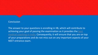 Conclusion
The answer to your questions is enrolling in IIB, which will contribute to
achieving your goal of passing the examination as it provides the best
medical coaching in India. Consequently, it will ensure that you are on top
of your preparations and do not miss out on any important aspects of your
NEET entrance exam.
 