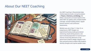About Our NEET Coaching
Our NEET Coaching in Dharamshala helps
medical aspirants build a strong foundation
in Physics, Chemistry, and Biology. We
follow a structured curriculum based on the
latest NEET UG syllabus with complete NCERT
coverage, concept-building classes, regular
practice sessions, and continuous
assessments.
Whether you are in Class 11, Class 12, or
preparing as a NEET dropper, our
experienced faculty provide personalized
mentoring, doubt-solving sessions, and
exam-oriented preparation to maximize your
chances of securing admission to top
government medical colleges. Regular mock
tests and performance analysis help students
identify strengths and improve weaker areas.
 