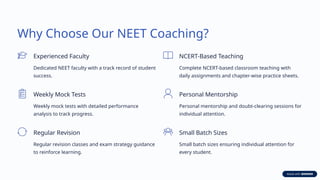 Why Choose Our NEET Coaching?
Experienced Faculty
Dedicated NEET faculty with a track record of student
success.
NCERT-Based Teaching
Complete NCERT-based classroom teaching with
daily assignments and chapter-wise practice sheets.
Weekly Mock Tests
Weekly mock tests with detailed performance
analysis to track progress.
Personal Mentorship
Personal mentorship and doubt-clearing sessions for
individual attention.
Regular Revision
Regular revision classes and exam strategy guidance
to reinforce learning.
Small Batch Sizes
Small batch sizes ensuring individual attention for
every student.
 