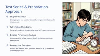 Test Series & Preparation
Approach
Chapter-Wise Tests
Weekly chapter-wise tests to reinforce learning and identify areas for
improvement.
Full Syllabus Mock Exams
Full-length mock tests simulating the actual NEET exam environment.
Detailed Performance Analysis
In-depth analysis to help students identify strengths and improve
weaker areas.
Previous Year Questions
Practice with previous years' questions, advanced MCQs, and exam-
oriented preparation.
 