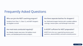 Frequently Asked Questions
Who can join the NEET coaching program?
Students from Class 11, Class 12, and NEET droppers
are eligible to enroll.
Are there separate batches for droppers?
Yes. Dedicated dropper batches with complete syllabus
coverage, revision plans, and full-length mock tests.
Are mock tests conducted regularly?
Yes. Weekly chapter-wise tests, full syllabus mock
exams, and detailed performance analysis.
Is NCERT sufficient for NEET preparation?
NCERT forms the core, supported by previous years'
questions, advanced MCQs, and exam-oriented practice.
 