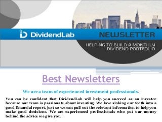 Best Newsletters
We are a team of experienced investment professionals.
You can be confident that DividendLab will help you succeed as an investor
because our team is passionate about investing. We love sinking our teeth into a
good financial report, just so we can pull out the relevant information to help you
make good decisions. We are experienced professionals who put our money
behind the advice we give you.
 