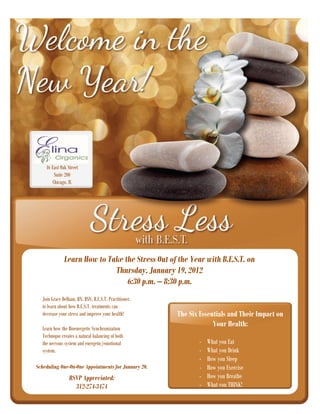 46 East Oak Street
        Suite 200
       Chicago, IL




              Learn How to Take the Stress Out of the Year with B.E.S.T. on
                             Thursday, January 19, 2012
                                 6:30 p.m. – 8:30 p.m.
  Join Grace DeHaan, RN, BSN, B.E.S.T. Practitioner,
  to learn about how B.E.S.T. treatments can
  decrease your stress and improve your health!        The Six Essentials and Their Impact on
  Learn how the Bioenergetic Synchronization
                                                                    Your Health:
  Technique creates a natural balancing of both
  the nervous system and energetic/emotional                   -   What you Eat
  system.                                                      -   What you Drink
                                                               -   How you Sleep
Scheduling One-On-One Appointments for January 20.             -   How you Exercise
                 RSVP Appreciated:                             -   How you Breathe
                   312-274-3474                                -   What you THINK!
 