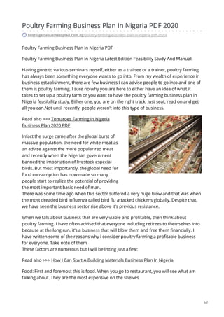 Poultry Farming Business Plan In Nigeria PDF 2020
bestnigeriabusinessplan.com.ng/poultry-farming-business-plan-in-nigeria-pdf-2020/
Poultry Farming Business Plan In Nigeria PDF
Poultry Farming Business Plan In Nigeria Latest Edition Feasibility Study And Manual:
Having gone to various seminars myself, either as a trainee or a trainer, poultry farming
has always been something everyone wants to go into. From my wealth of experience in
business establishment, there are few business I can advise people to go into and one of
them is poultry farming. I sure no why you are here to either have an idea of what it
takes to set up a poultry farm or you want to have the poultry farming business plan in
Nigeria feasibility study. Either one, you are on the right track. Just seat, read on and get
all you can.Not until recently, people weren’t into this type of business.
Read also >>> Tomatoes Farming in Nigeria
Business Plan 2020 PDF
Infact the surge came after the global burst of
massive population, the need for white meat as
an advise against the more popular red meat
and recently when the Nigerian government
banned the importation of livestock especial
birds. But most importantly, the global need for
food consumption has now made so many
people start to realize the potential of providing
the most important basic need of man.
There was some time ago when this sector suffered a very huge blow and that was when
the most dreaded bird influenza called bird flu attacked chickens globally. Despite that,
we have seen the business sector rise above it’s previous resistance.
When we talk about business that are very viable and profitable, then think about
poultry farming. I have often advised that everyone including retirees to themselves into
because at the long run, it’s a business that will blow them and free them financially. I
have written some of the reasons why i consider poultry farming a profitable business
for everyone. Take note of them
These factors are numerous but I will be listing just a few:
Read also >>> How I Can Start A Building Materials Business Plan In Nigeria
Food: First and foremost this is food. When you go to restaurant, you will see what am
talking about. They are the most expensive on the shelves.
1/7
 