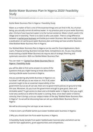 Bottle Water Business Plan In Nigeria 2020/ Feasibility
Study
bestnigeriabusinessplan.com.ng/bottle-water-business-plan-in-nigeria-2020-feasibility-study/
Bottle Water Business Plan In Nigeria / Feasibility Study
Water as a matter of fact is one of the essential things one can find in life. As a human
being, you actually cannot do without water. In my previous post on pure water Business
plan, I’d share how important water is to the human existence. Water is both used in the
village and in township. There is no class to who uses water. There is a big difference
between a sachet pure business and bottle pure water Business. We have initially shared
a publication on sachet pure water Business plan and today we have another Business
titled Bottled Water Business Plan In Nigeria.
Our Bottled Water Business Plan In Nigeria can be used for Grant Applications, Bank
Loans, Proposal writing, Business Concept Note, Competitions etc. As you may already
know starting a bottle Water Business do require alot of strategic Planning and
systematic execution. With our Bottled Water Business Plan
You can read >>> Sachet Pure Water Business Plan In
Nigeria / Feasibility Study
you will be able to find some answers to some of the
questions that you might having to know about before
starting a Bottle water business in Nigeria.
Are you wondering why bottle Business in Nigeria is so
lucrative? I will tell you as we move on. First if all, water
provision ought to be an essential responsibility of the
government but as we all can see, there are no government policies on ground to help
the case. Moreover, do you trust the government enough to give good, clean and
drinkable water? To get access to clean and a drinkable water in Nigeria, then you ought
to be very careful as to where this water is coming. Now, since clean water is hard to
come by, then it brings us to our subject matter of the day “Bottled Water Business Plan
In Nigeria”. So we will be discussing how can set up a Bottle Water Business Plan In
Nigeria
We will be discussing the sub topic as we move on.
1.How to start a profitable Sachet pure water/ bottled water business in Nigeria.
2.Why you should start the Pure water business in Nigeria.
3.Feasibility Study Sample Pure water/ bottled water business plan and which can be
used for loan applications, grant opportunities and competitions.
1/7
 