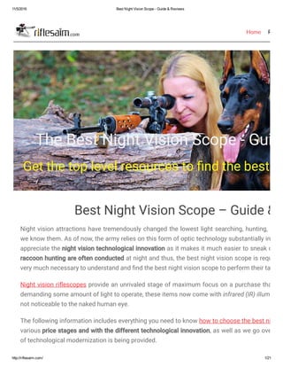 11/5/2016 Best Night Vision Scope ­ Guide & Reviews
http://riflesaim.com/ 1/21
Home Review
The Best Night Vision Scope - Guide
Get the top level resources to nd the best ni
Best Night Vision Scope – Guide & R
Night vision attractions have tremendously changed the lowest light searching, hunting, moni
we know them. As of now, the army relies on this form of optic technology substantially in low
appreciate the night vision technological innovation as it makes it much easier to sneak on no
raccoon hunting are often conducted at night and thus, the best night vision scope is required
very much necessary to understand and nd the best night vision scope to perform their task.
Night vision ri escopes provide an unrivaled stage of maximum focus on a purchase that is e
demanding some amount of light to operate, these items now come with infrared (IR) illuminato
not noticeable to the naked human eye.
The following information includes everything you need to know how to choose the best night v
various price stages and with the different technological innovation, as well as we go over the
of technological modernization is being provided.
 