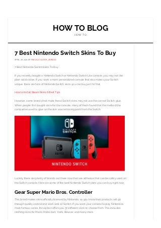 HOW TO BLOG
HOW TO
7 Best Nintendo Switch Skins To Buy
APRIL 26, 2021 BY FEECALCULATOR_X6RBOD
7 Best Nintendo Switch Skins To Buy.
If you recently bought a Nintendo Switch or Nintendo Switch Lite console, you may not like
plain solid colors. If you want a more personalized console that also makes your Switch
unique, there are tons of Nintendo Switch skins you can buy just for that.
How to Install Steam Skins 6 Best Tips
However, some brands that make these Switch skins may not use the correct Switch glue.
When people rst bought skins for the console, many of them found that the method the
companies used to glue on the skin was removing paint from the Switch
Luckily, there are plenty of brands out there now that use adhesive that can be safely used on
the Switch console. Here are some of the best Nintendo Switch skins you can buy right now.
Gear Super Mario Bros. Controller
This brand makes skins o cially licensed by Nintendo, so you know their products will go
through quality control and work well on Switch If you want your console to play Nintendo’s
most famous series, this option o ers you 37 di erent skins to choose from. This includes
clothing skins for Mario, Mario Kart, Yoshi, Bowser, and many more.
 