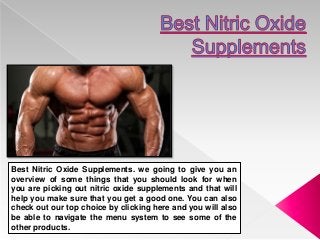 Best Nitric Oxide Supplements. we going to give you an
overview of some things that you should look for when
you are picking out nitric oxide supplements and that will
help you make sure that you get a good one. You can also
check out our top choice by clicking here and you will also
be able to navigate the menu system to see some of the
other products.
 