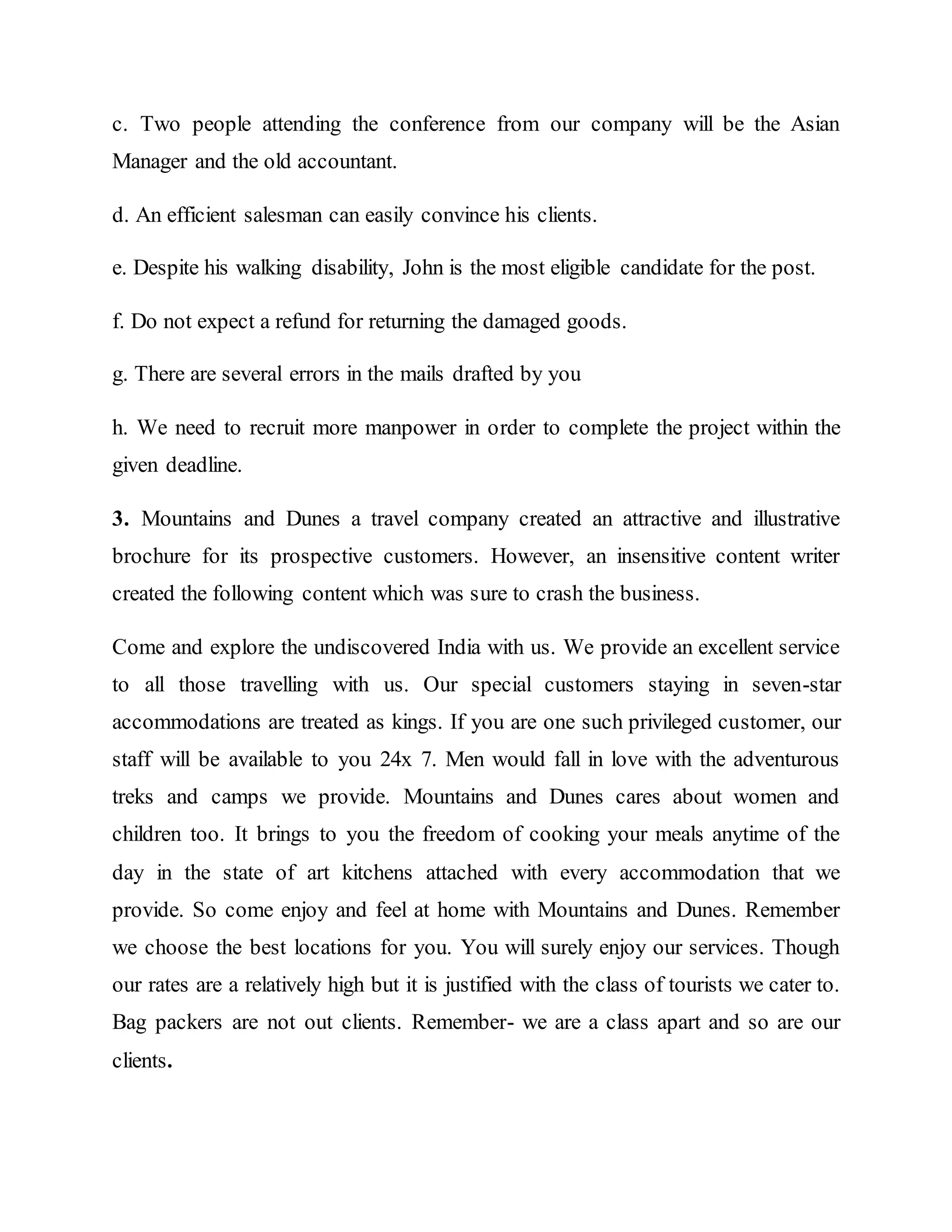c. Two people attending the conference from our company will be the Asian
Manager and the old accountant.
d. An efficient salesman can easily convince his clients.
e. Despite his walking disability, John is the most eligible candidate for the post.
f. Do not expect a refund for returning the damaged goods.
g. There are several errors in the mails drafted by you
h. We need to recruit more manpower in order to complete the project within the
given deadline.
3. Mountains and Dunes a travel company created an attractive and illustrative
brochure for its prospective customers. However, an insensitive content writer
created the following content which was sure to crash the business.
Come and explore the undiscovered India with us. We provide an excellent service
to all those travelling with us. Our special customers staying in seven-star
accommodations are treated as kings. If you are one such privileged customer, our
staff will be available to you 24x 7. Men would fall in love with the adventurous
treks and camps we provide. Mountains and Dunes cares about women and
children too. It brings to you the freedom of cooking your meals anytime of the
day in the state of art kitchens attached with every accommodation that we
provide. So come enjoy and feel at home with Mountains and Dunes. Remember
we choose the best locations for you. You will surely enjoy our services. Though
our rates are a relatively high but it is justified with the class of tourists we cater to.
Bag packers are not out clients. Remember- we are a class apart and so are our
clients.
 