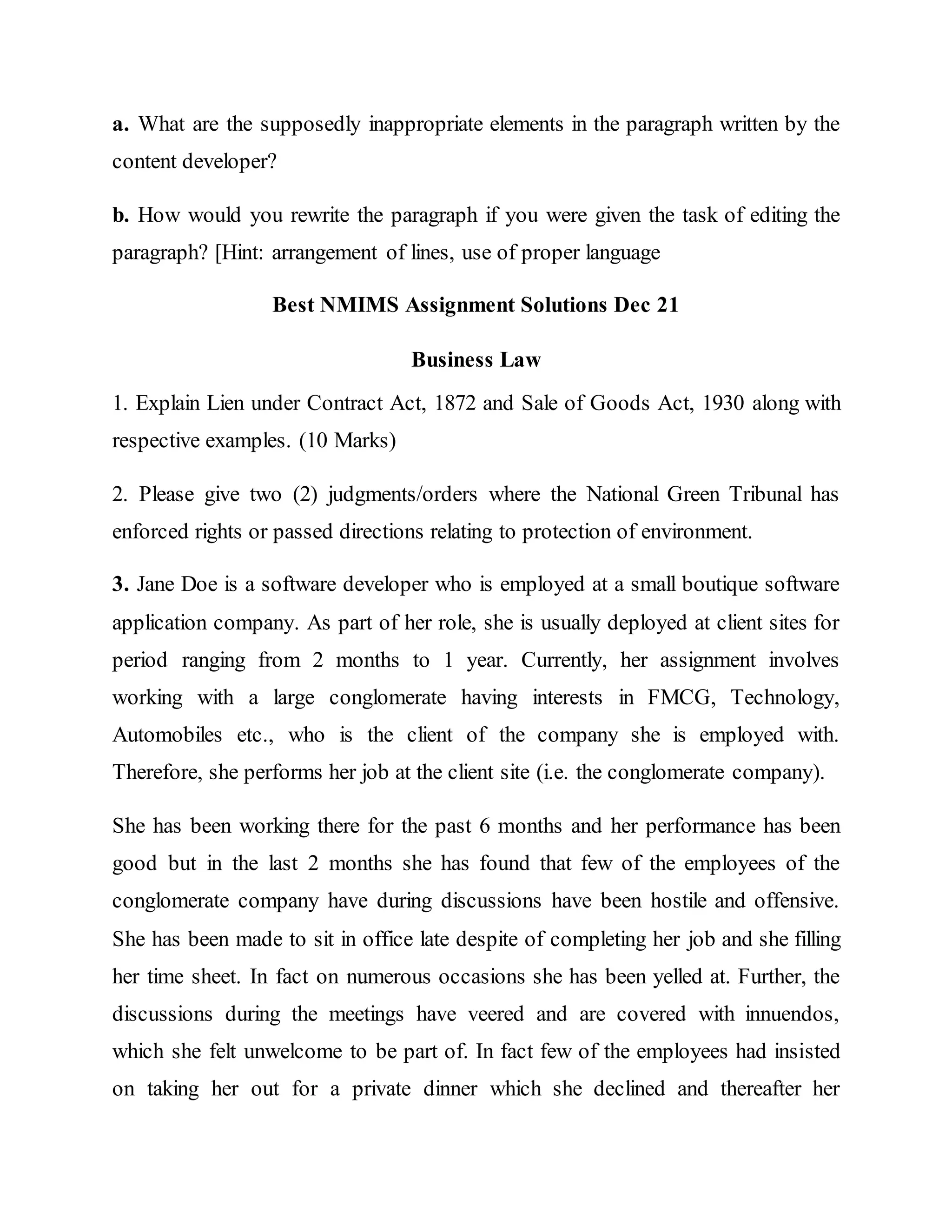 a. What are the supposedly inappropriate elements in the paragraph written by the
content developer?
b. How would you rewrite the paragraph if you were given the task of editing the
paragraph? [Hint: arrangement of lines, use of proper language
Best NMIMS Assignment Solutions Dec 21
Business Law
1. Explain Lien under Contract Act, 1872 and Sale of Goods Act, 1930 along with
respective examples. (10 Marks)
2. Please give two (2) judgments/orders where the National Green Tribunal has
enforced rights or passed directions relating to protection of environment.
3. Jane Doe is a software developer who is employed at a small boutique software
application company. As part of her role, she is usually deployed at client sites for
period ranging from 2 months to 1 year. Currently, her assignment involves
working with a large conglomerate having interests in FMCG, Technology,
Automobiles etc., who is the client of the company she is employed with.
Therefore, she performs her job at the client site (i.e. the conglomerate company).
She has been working there for the past 6 months and her performance has been
good but in the last 2 months she has found that few of the employees of the
conglomerate company have during discussions have been hostile and offensive.
She has been made to sit in office late despite of completing her job and she filling
her time sheet. In fact on numerous occasions she has been yelled at. Further, the
discussions during the meetings have veered and are covered with innuendos,
which she felt unwelcome to be part of. In fact few of the employees had insisted
on taking her out for a private dinner which she declined and thereafter her
 