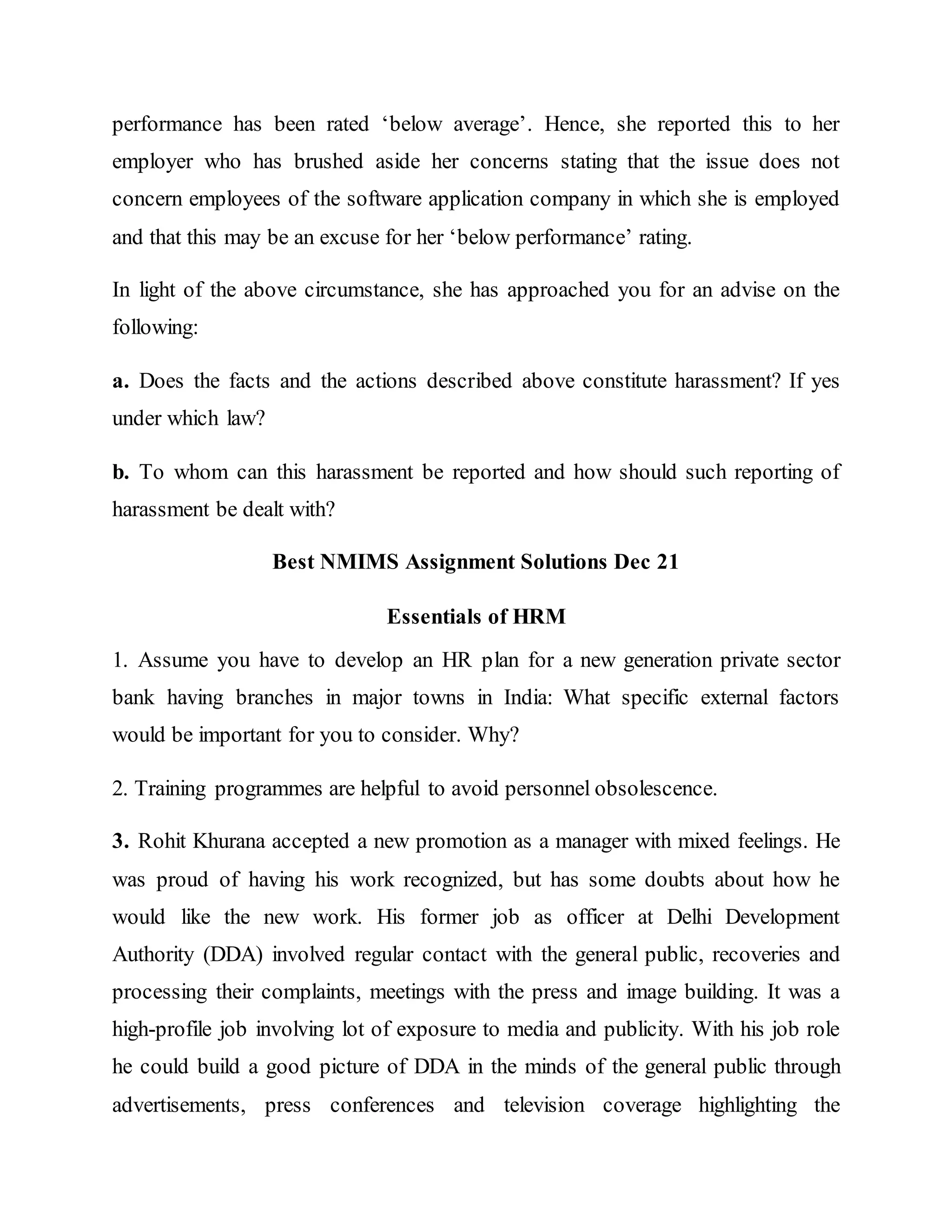 performance has been rated ‘below average’. Hence, she reported this to her
employer who has brushed aside her concerns stating that the issue does not
concern employees of the software application company in which she is employed
and that this may be an excuse for her ‘below performance’ rating.
In light of the above circumstance, she has approached you for an advise on the
following:
a. Does the facts and the actions described above constitute harassment? If yes
under which law?
b. To whom can this harassment be reported and how should such reporting of
harassment be dealt with?
Best NMIMS Assignment Solutions Dec 21
Essentials of HRM
1. Assume you have to develop an HR plan for a new generation private sector
bank having branches in major towns in India: What specific external factors
would be important for you to consider. Why?
2. Training programmes are helpful to avoid personnel obsolescence.
3. Rohit Khurana accepted a new promotion as a manager with mixed feelings. He
was proud of having his work recognized, but has some doubts about how he
would like the new work. His former job as officer at Delhi Development
Authority (DDA) involved regular contact with the general public, recoveries and
processing their complaints, meetings with the press and image building. It was a
high-profile job involving lot of exposure to media and publicity. With his job role
he could build a good picture of DDA in the minds of the general public through
advertisements, press conferences and television coverage highlighting the
 