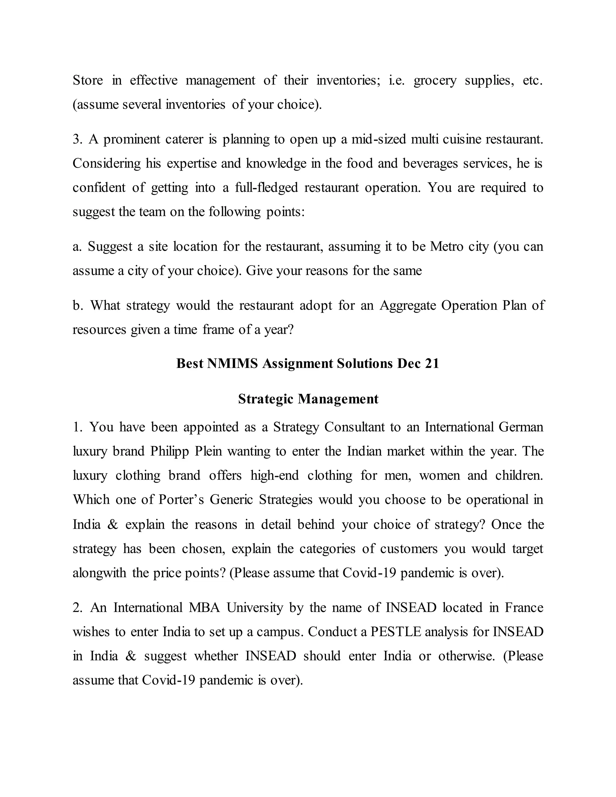 Store in effective management of their inventories; i.e. grocery supplies, etc.
(assume several inventories of your choice).
3. A prominent caterer is planning to open up a mid-sized multi cuisine restaurant.
Considering his expertise and knowledge in the food and beverages services, he is
confident of getting into a full-fledged restaurant operation. You are required to
suggest the team on the following points:
a. Suggest a site location for the restaurant, assuming it to be Metro city (you can
assume a city of your choice). Give your reasons for the same
b. What strategy would the restaurant adopt for an Aggregate Operation Plan of
resources given a time frame of a year?
Best NMIMS Assignment Solutions Dec 21
Strategic Management
1. You have been appointed as a Strategy Consultant to an International German
luxury brand Philipp Plein wanting to enter the Indian market within the year. The
luxury clothing brand offers high-end clothing for men, women and children.
Which one of Porter’s Generic Strategies would you choose to be operational in
India & explain the reasons in detail behind your choice of strategy? Once the
strategy has been chosen, explain the categories of customers you would target
alongwith the price points? (Please assume that Covid-19 pandemic is over).
2. An International MBA University by the name of INSEAD located in France
wishes to enter India to set up a campus. Conduct a PESTLE analysis for INSEAD
in India & suggest whether INSEAD should enter India or otherwise. (Please
assume that Covid-19 pandemic is over).
 