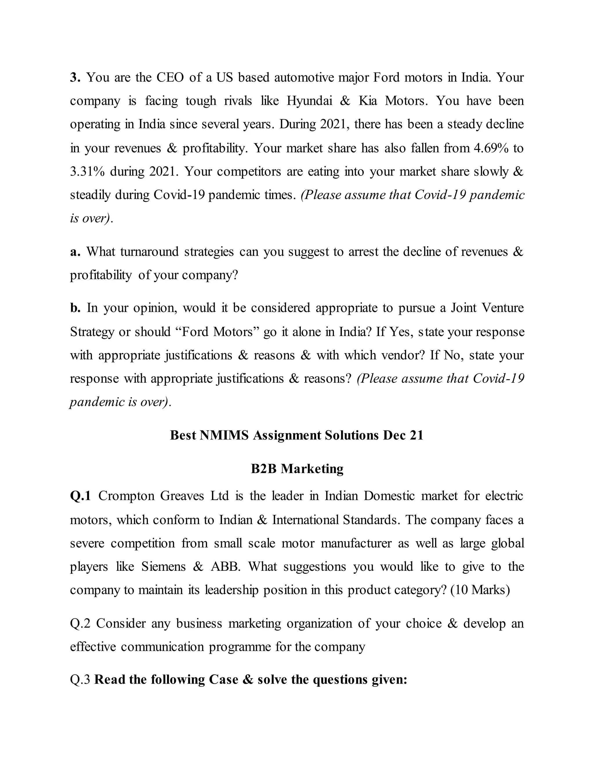 3. You are the CEO of a US based automotive major Ford motors in India. Your
company is facing tough rivals like Hyundai & Kia Motors. You have been
operating in India since several years. During 2021, there has been a steady decline
in your revenues & profitability. Your market share has also fallen from 4.69% to
3.31% during 2021. Your competitors are eating into your market share slowly &
steadily during Covid-19 pandemic times. (Please assume that Covid-19 pandemic
is over).
a. What turnaround strategies can you suggest to arrest the decline of revenues &
profitability of your company?
b. In your opinion, would it be considered appropriate to pursue a Joint Venture
Strategy or should “Ford Motors” go it alone in India? If Yes, state your response
with appropriate justifications & reasons & with which vendor? If No, state your
response with appropriate justifications & reasons? (Please assume that Covid-19
pandemic is over).
Best NMIMS Assignment Solutions Dec 21
B2B Marketing
Q.1 Crompton Greaves Ltd is the leader in Indian Domestic market for electric
motors, which conform to Indian & International Standards. The company faces a
severe competition from small scale motor manufacturer as well as large global
players like Siemens & ABB. What suggestions you would like to give to the
company to maintain its leadership position in this product category? (10 Marks)
Q.2 Consider any business marketing organization of your choice & develop an
effective communication programme for the company
Q.3 Read the following Case & solve the questions given:
 