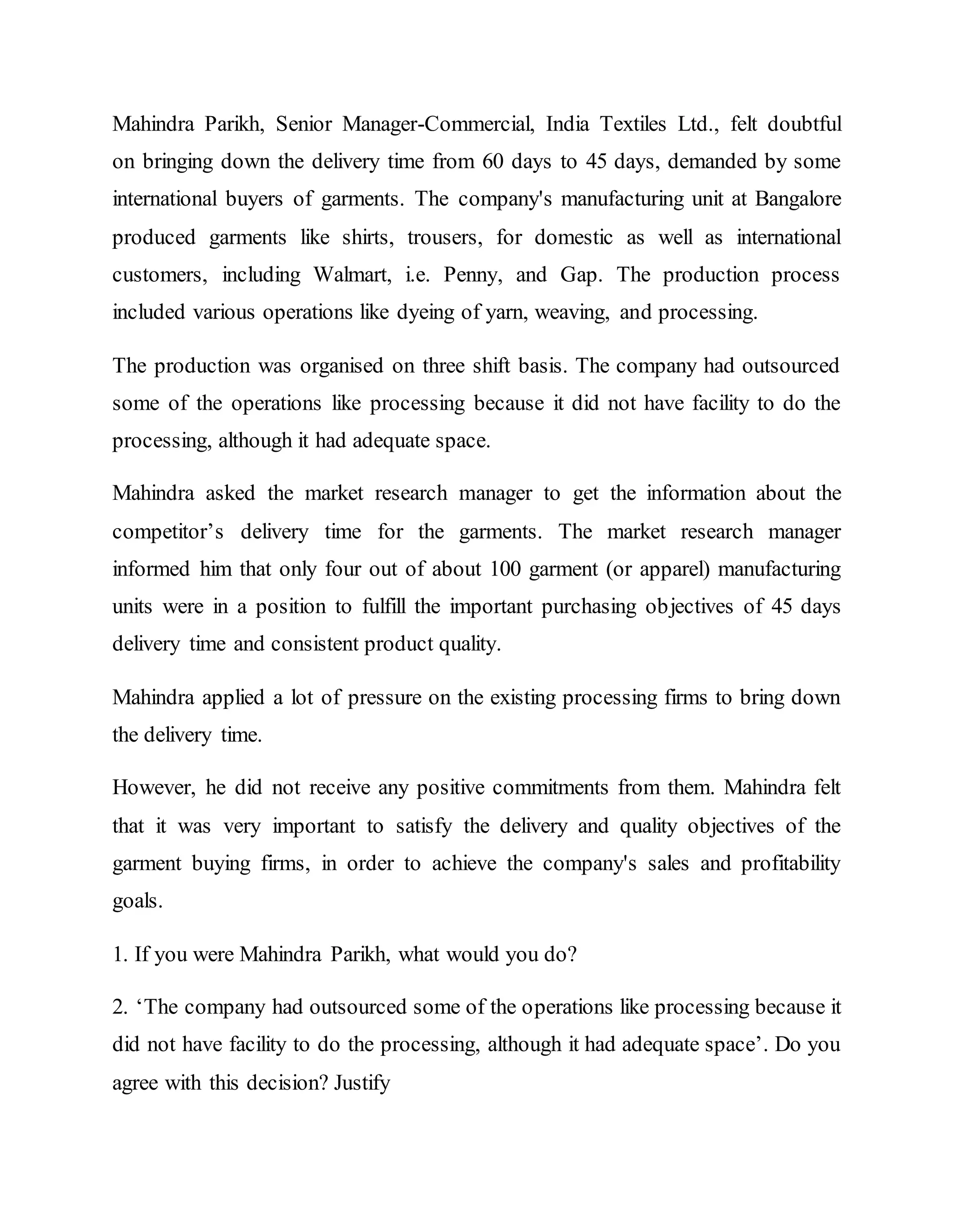 Mahindra Parikh, Senior Manager-Commercial, India Textiles Ltd., felt doubtful
on bringing down the delivery time from 60 days to 45 days, demanded by some
international buyers of garments. The company's manufacturing unit at Bangalore
produced garments like shirts, trousers, for domestic as well as international
customers, including Walmart, i.e. Penny, and Gap. The production process
included various operations like dyeing of yarn, weaving, and processing.
The production was organised on three shift basis. The company had outsourced
some of the operations like processing because it did not have facility to do the
processing, although it had adequate space.
Mahindra asked the market research manager to get the information about the
competitor’s delivery time for the garments. The market research manager
informed him that only four out of about 100 garment (or apparel) manufacturing
units were in a position to fulfill the important purchasing objectives of 45 days
delivery time and consistent product quality.
Mahindra applied a lot of pressure on the existing processing firms to bring down
the delivery time.
However, he did not receive any positive commitments from them. Mahindra felt
that it was very important to satisfy the delivery and quality objectives of the
garment buying firms, in order to achieve the company's sales and profitability
goals.
1. If you were Mahindra Parikh, what would you do?
2. ‘The company had outsourced some of the operations like processing because it
did not have facility to do the processing, although it had adequate space’. Do you
agree with this decision? Justify
 
