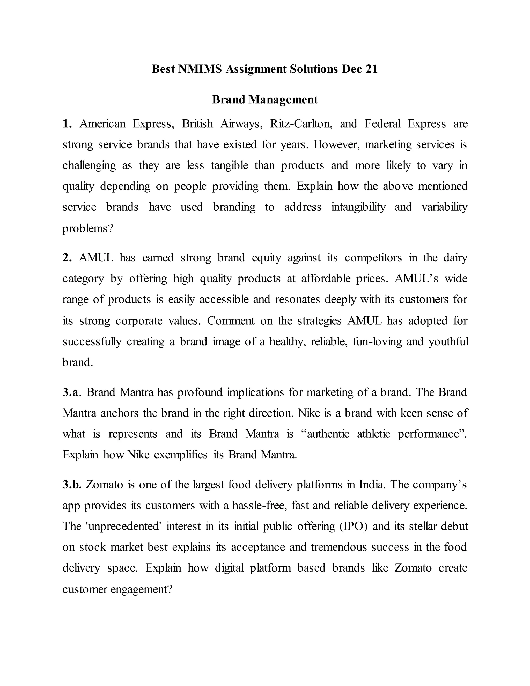 Best NMIMS Assignment Solutions Dec 21
Brand Management
1. American Express, British Airways, Ritz-Carlton, and Federal Express are
strong service brands that have existed for years. However, marketing services is
challenging as they are less tangible than products and more likely to vary in
quality depending on people providing them. Explain how the above mentioned
service brands have used branding to address intangibility and variability
problems?
2. AMUL has earned strong brand equity against its competitors in the dairy
category by offering high quality products at affordable prices. AMUL’s wide
range of products is easily accessible and resonates deeply with its customers for
its strong corporate values. Comment on the strategies AMUL has adopted for
successfully creating a brand image of a healthy, reliable, fun-loving and youthful
brand.
3.a. Brand Mantra has profound implications for marketing of a brand. The Brand
Mantra anchors the brand in the right direction. Nike is a brand with keen sense of
what is represents and its Brand Mantra is “authentic athletic performance”.
Explain how Nike exemplifies its Brand Mantra.
3.b. Zomato is one of the largest food delivery platforms in India. The company’s
app provides its customers with a hassle-free, fast and reliable delivery experience.
The 'unprecedented' interest in its initial public offering (IPO) and its stellar debut
on stock market best explains its acceptance and tremendous success in the food
delivery space. Explain how digital platform based brands like Zomato create
customer engagement?
 