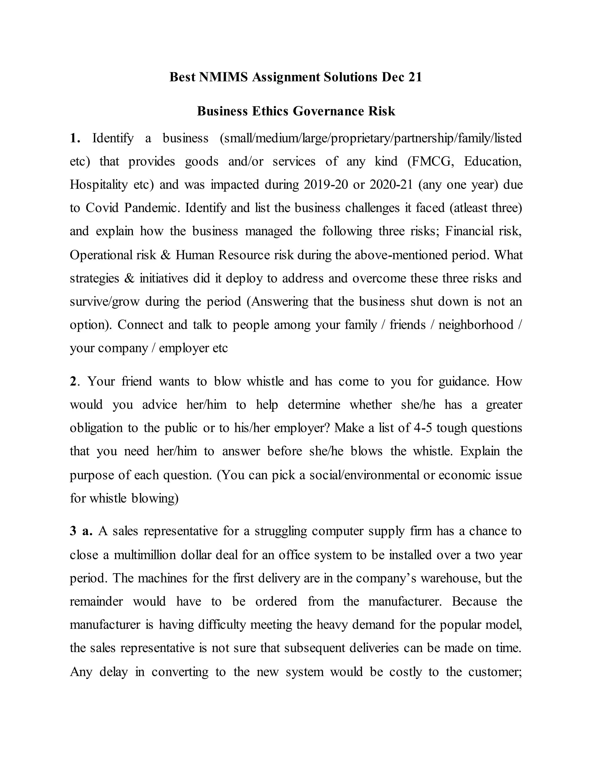 Best NMIMS Assignment Solutions Dec 21
Business Ethics Governance Risk
1. Identify a business (small/medium/large/proprietary/partnership/family/listed
etc) that provides goods and/or services of any kind (FMCG, Education,
Hospitality etc) and was impacted during 2019-20 or 2020-21 (any one year) due
to Covid Pandemic. Identify and list the business challenges it faced (atleast three)
and explain how the business managed the following three risks; Financial risk,
Operational risk & Human Resource risk during the above-mentioned period. What
strategies & initiatives did it deploy to address and overcome these three risks and
survive/grow during the period (Answering that the business shut down is not an
option). Connect and talk to people among your family / friends / neighborhood /
your company / employer etc
2. Your friend wants to blow whistle and has come to you for guidance. How
would you advice her/him to help determine whether she/he has a greater
obligation to the public or to his/her employer? Make a list of 4-5 tough questions
that you need her/him to answer before she/he blows the whistle. Explain the
purpose of each question. (You can pick a social/environmental or economic issue
for whistle blowing)
3 a. A sales representative for a struggling computer supply firm has a chance to
close a multimillion dollar deal for an office system to be installed over a two year
period. The machines for the first delivery are in the company’s warehouse, but the
remainder would have to be ordered from the manufacturer. Because the
manufacturer is having difficulty meeting the heavy demand for the popular model,
the sales representative is not sure that subsequent deliveries can be made on time.
Any delay in converting to the new system would be costly to the customer;
 