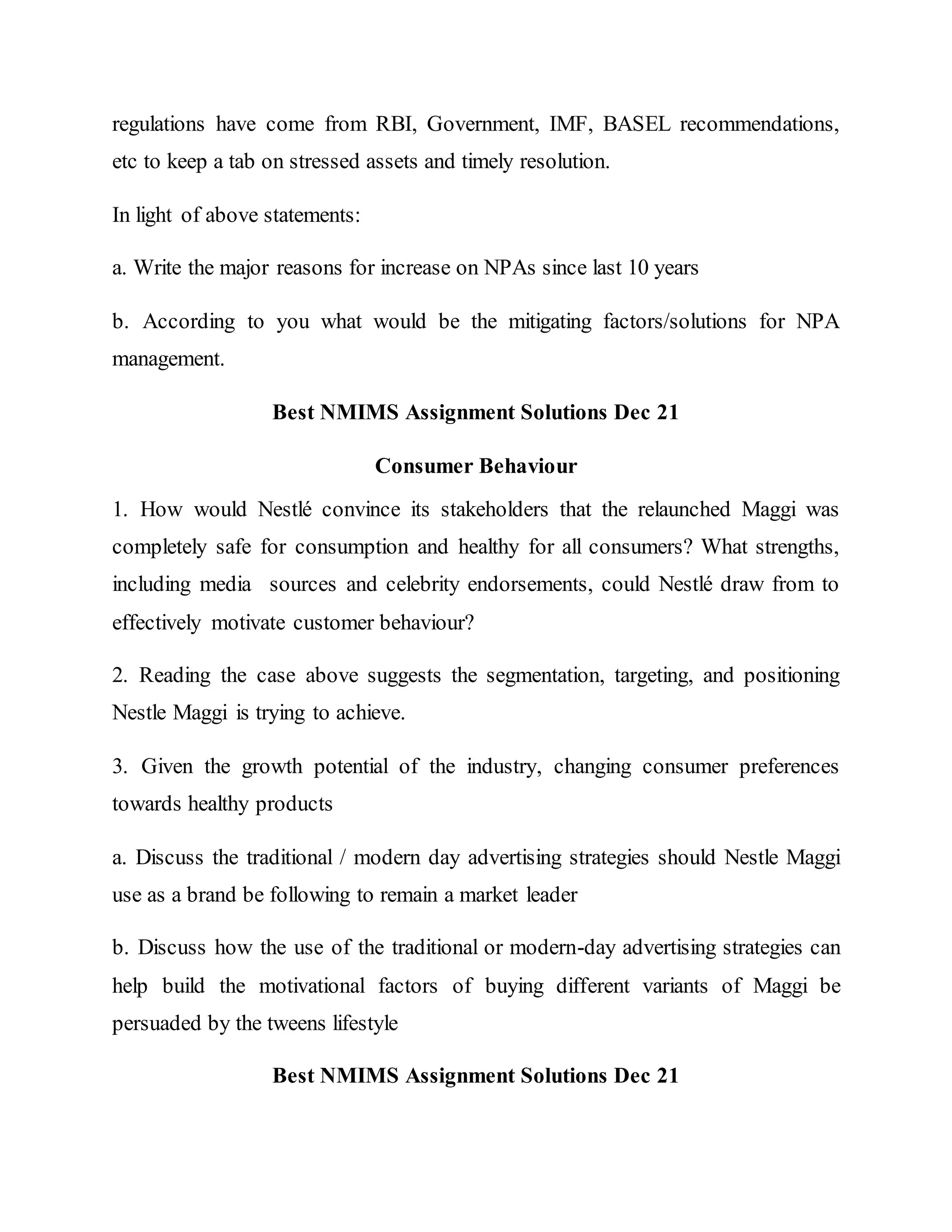 regulations have come from RBI, Government, IMF, BASEL recommendations,
etc to keep a tab on stressed assets and timely resolution.
In light of above statements:
a. Write the major reasons for increase on NPAs since last 10 years
b. According to you what would be the mitigating factors/solutions for NPA
management.
Best NMIMS Assignment Solutions Dec 21
Consumer Behaviour
1. How would Nestlé convince its stakeholders that the relaunched Maggi was
completely safe for consumption and healthy for all consumers? What strengths,
including media sources and celebrity endorsements, could Nestlé draw from to
effectively motivate customer behaviour?
2. Reading the case above suggests the segmentation, targeting, and positioning
Nestle Maggi is trying to achieve.
3. Given the growth potential of the industry, changing consumer preferences
towards healthy products
a. Discuss the traditional / modern day advertising strategies should Nestle Maggi
use as a brand be following to remain a market leader
b. Discuss how the use of the traditional or modern-day advertising strategies can
help build the motivational factors of buying different variants of Maggi be
persuaded by the tweens lifestyle
Best NMIMS Assignment Solutions Dec 21
 
