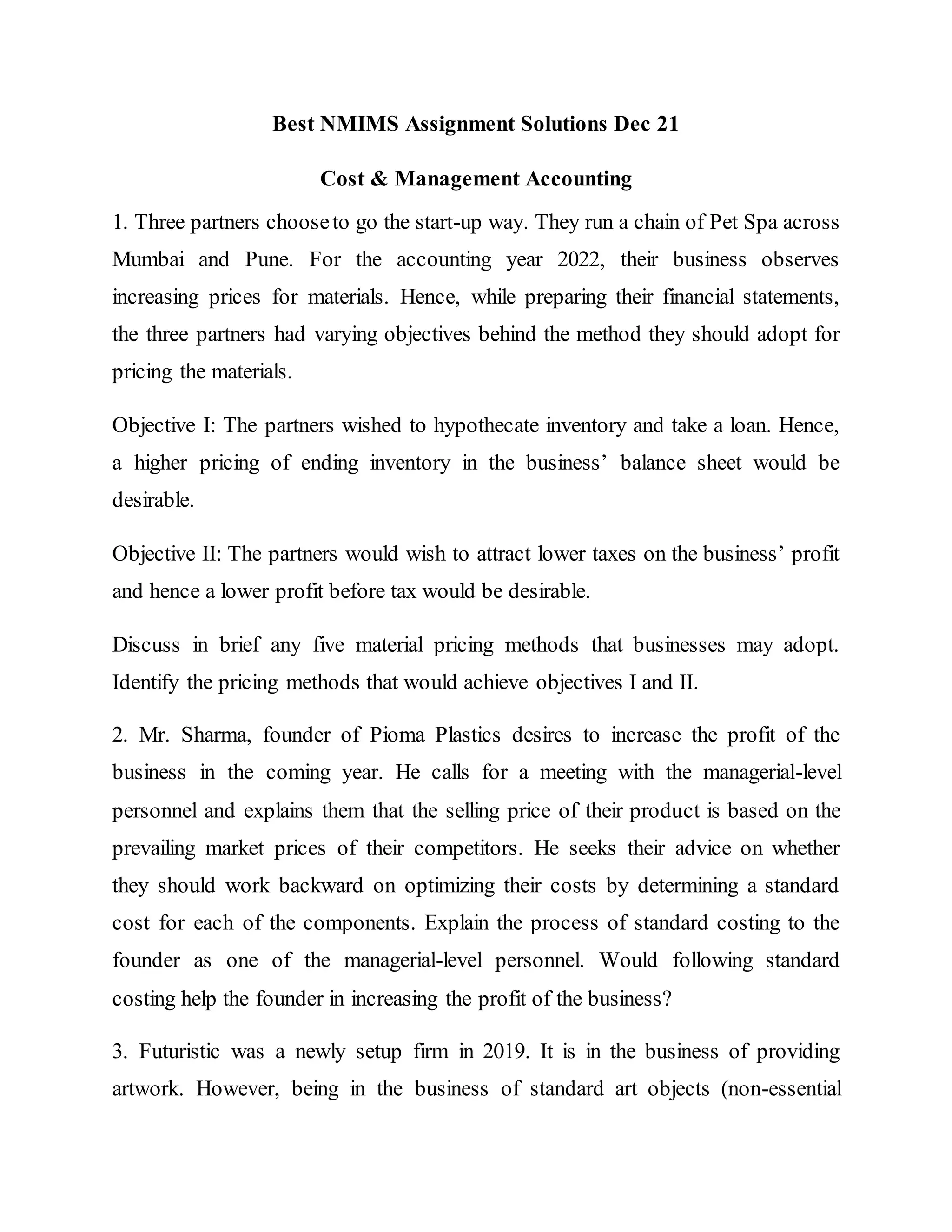 Best NMIMS Assignment Solutions Dec 21
Cost & Management Accounting
1. Three partners chooseto go the start-up way. They run a chain of Pet Spa across
Mumbai and Pune. For the accounting year 2022, their business observes
increasing prices for materials. Hence, while preparing their financial statements,
the three partners had varying objectives behind the method they should adopt for
pricing the materials.
Objective I: The partners wished to hypothecate inventory and take a loan. Hence,
a higher pricing of ending inventory in the business’ balance sheet would be
desirable.
Objective II: The partners would wish to attract lower taxes on the business’ profit
and hence a lower profit before tax would be desirable.
Discuss in brief any five material pricing methods that businesses may adopt.
Identify the pricing methods that would achieve objectives I and II.
2. Mr. Sharma, founder of Pioma Plastics desires to increase the profit of the
business in the coming year. He calls for a meeting with the managerial-level
personnel and explains them that the selling price of their product is based on the
prevailing market prices of their competitors. He seeks their advice on whether
they should work backward on optimizing their costs by determining a standard
cost for each of the components. Explain the process of standard costing to the
founder as one of the managerial-level personnel. Would following standard
costing help the founder in increasing the profit of the business?
3. Futuristic was a newly setup firm in 2019. It is in the business of providing
artwork. However, being in the business of standard art objects (non-essential
 
