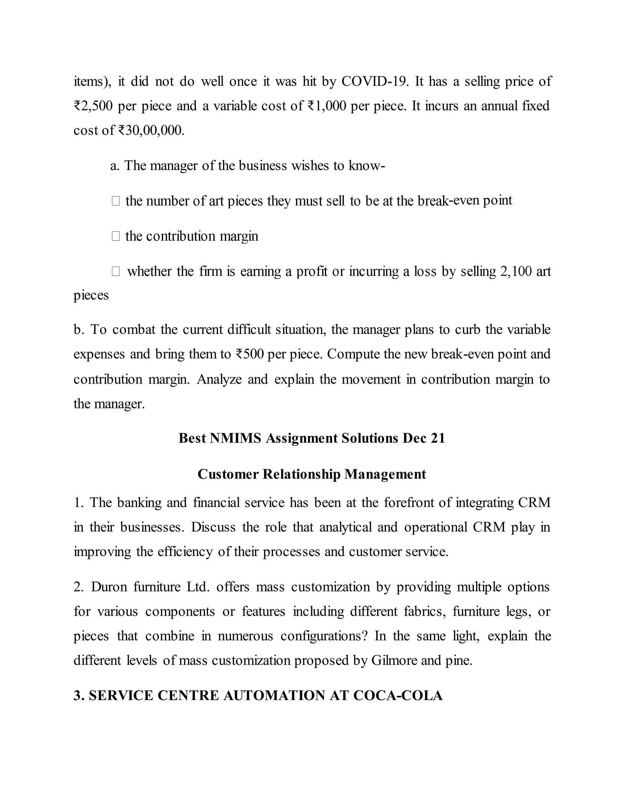 items), it did not do well once it was hit by COVID-19. It has a selling price of
₹2,500 per piece and a variable cost of ₹1,000 per piece. It incurs an annual fixed
cost of ₹30,00,000.
a. The manager of the business wishes to know-
-even point
pieces
b. To combat the current difficult situation, the manager plans to curb the variable
expenses and bring them to ₹500 per piece. Compute the new break-even point and
contribution margin. Analyze and explain the movement in contribution margin to
the manager.
Best NMIMS Assignment Solutions Dec 21
Customer Relationship Management
1. The banking and financial service has been at the forefront of integrating CRM
in their businesses. Discuss the role that analytical and operational CRM play in
improving the efficiency of their processes and customer service.
2. Duron furniture Ltd. offers mass customization by providing multiple options
for various components or features including different fabrics, furniture legs, or
pieces that combine in numerous configurations? In the same light, explain the
different levels of mass customization proposed by Gilmore and pine.
3. SERVICE CENTRE AUTOMATION AT COCA-COLA
 