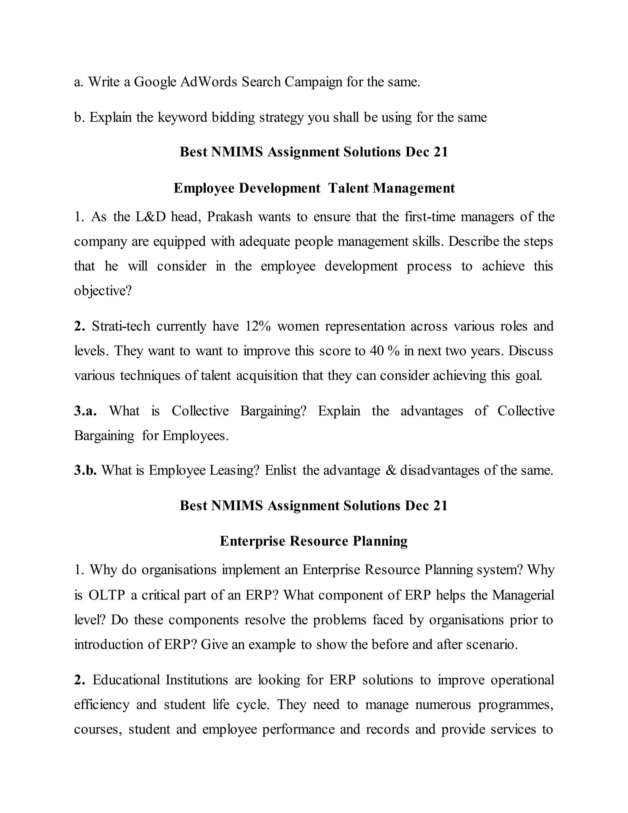a. Write a Google AdWords Search Campaign for the same.
b. Explain the keyword bidding strategy you shall be using for the same
Best NMIMS Assignment Solutions Dec 21
Employee Development Talent Management
1. As the L&D head, Prakash wants to ensure that the first-time managers of the
company are equipped with adequate people management skills. Describe the steps
that he will consider in the employee development process to achieve this
objective?
2. Strati-tech currently have 12% women representation across various roles and
levels. They want to want to improve this score to 40 % in next two years. Discuss
various techniques of talent acquisition that they can consider achieving this goal.
3.a. What is Collective Bargaining? Explain the advantages of Collective
Bargaining for Employees.
3.b. What is Employee Leasing? Enlist the advantage & disadvantages of the same.
Best NMIMS Assignment Solutions Dec 21
Enterprise Resource Planning
1. Why do organisations implement an Enterprise Resource Planning system? Why
is OLTP a critical part of an ERP? What component of ERP helps the Managerial
level? Do these components resolve the problems faced by organisations prior to
introduction of ERP? Give an example to show the before and after scenario.
2. Educational Institutions are looking for ERP solutions to improve operational
efficiency and student life cycle. They need to manage numerous programmes,
courses, student and employee performance and records and provide services to
 