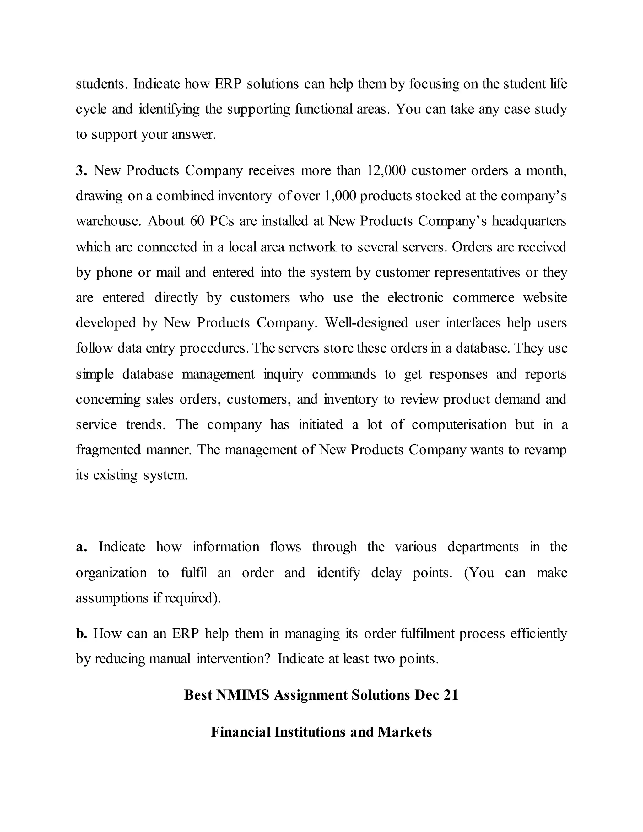 students. Indicate how ERP solutions can help them by focusing on the student life
cycle and identifying the supporting functional areas. You can take any case study
to support your answer.
3. New Products Company receives more than 12,000 customer orders a month,
drawing on a combined inventory of over 1,000 products stocked at the company’s
warehouse. About 60 PCs are installed at New Products Company’s headquarters
which are connected in a local area network to several servers. Orders are received
by phone or mail and entered into the system by customer representatives or they
are entered directly by customers who use the electronic commerce website
developed by New Products Company. Well-designed user interfaces help users
follow data entry procedures. The servers store these orders in a database. They use
simple database management inquiry commands to get responses and reports
concerning sales orders, customers, and inventory to review product demand and
service trends. The company has initiated a lot of computerisation but in a
fragmented manner. The management of New Products Company wants to revamp
its existing system.
a. Indicate how information flows through the various departments in the
organization to fulfil an order and identify delay points. (You can make
assumptions if required).
b. How can an ERP help them in managing its order fulfilment process efficiently
by reducing manual intervention? Indicate at least two points.
Best NMIMS Assignment Solutions Dec 21
Financial Institutions and Markets
 