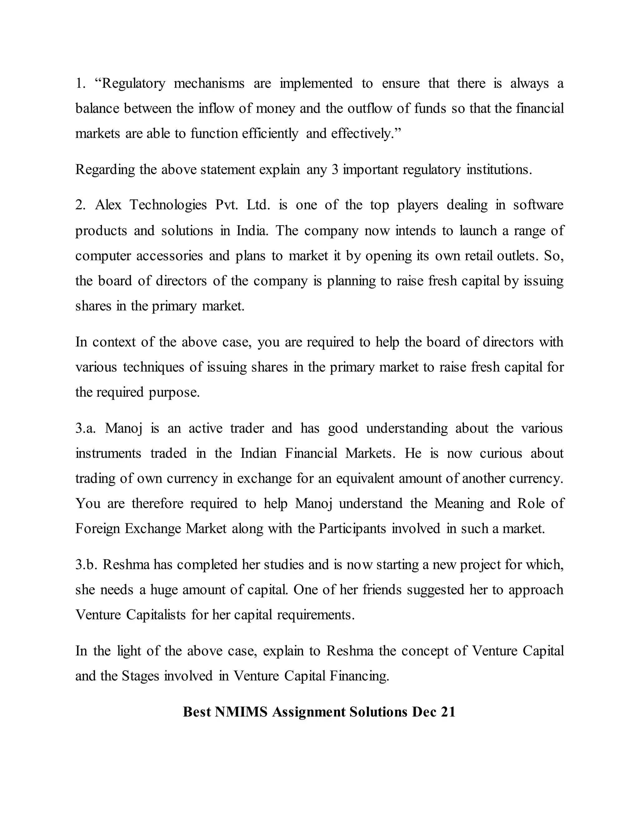 1. “Regulatory mechanisms are implemented to ensure that there is always a
balance between the inflow of money and the outflow of funds so that the financial
markets are able to function efficiently and effectively.”
Regarding the above statement explain any 3 important regulatory institutions.
2. Alex Technologies Pvt. Ltd. is one of the top players dealing in software
products and solutions in India. The company now intends to launch a range of
computer accessories and plans to market it by opening its own retail outlets. So,
the board of directors of the company is planning to raise fresh capital by issuing
shares in the primary market.
In context of the above case, you are required to help the board of directors with
various techniques of issuing shares in the primary market to raise fresh capital for
the required purpose.
3.a. Manoj is an active trader and has good understanding about the various
instruments traded in the Indian Financial Markets. He is now curious about
trading of own currency in exchange for an equivalent amount of another currency.
You are therefore required to help Manoj understand the Meaning and Role of
Foreign Exchange Market along with the Participants involved in such a market.
3.b. Reshma has completed her studies and is now starting a new project for which,
she needs a huge amount of capital. One of her friends suggested her to approach
Venture Capitalists for her capital requirements.
In the light of the above case, explain to Reshma the concept of Venture Capital
and the Stages involved in Venture Capital Financing.
Best NMIMS Assignment Solutions Dec 21
 