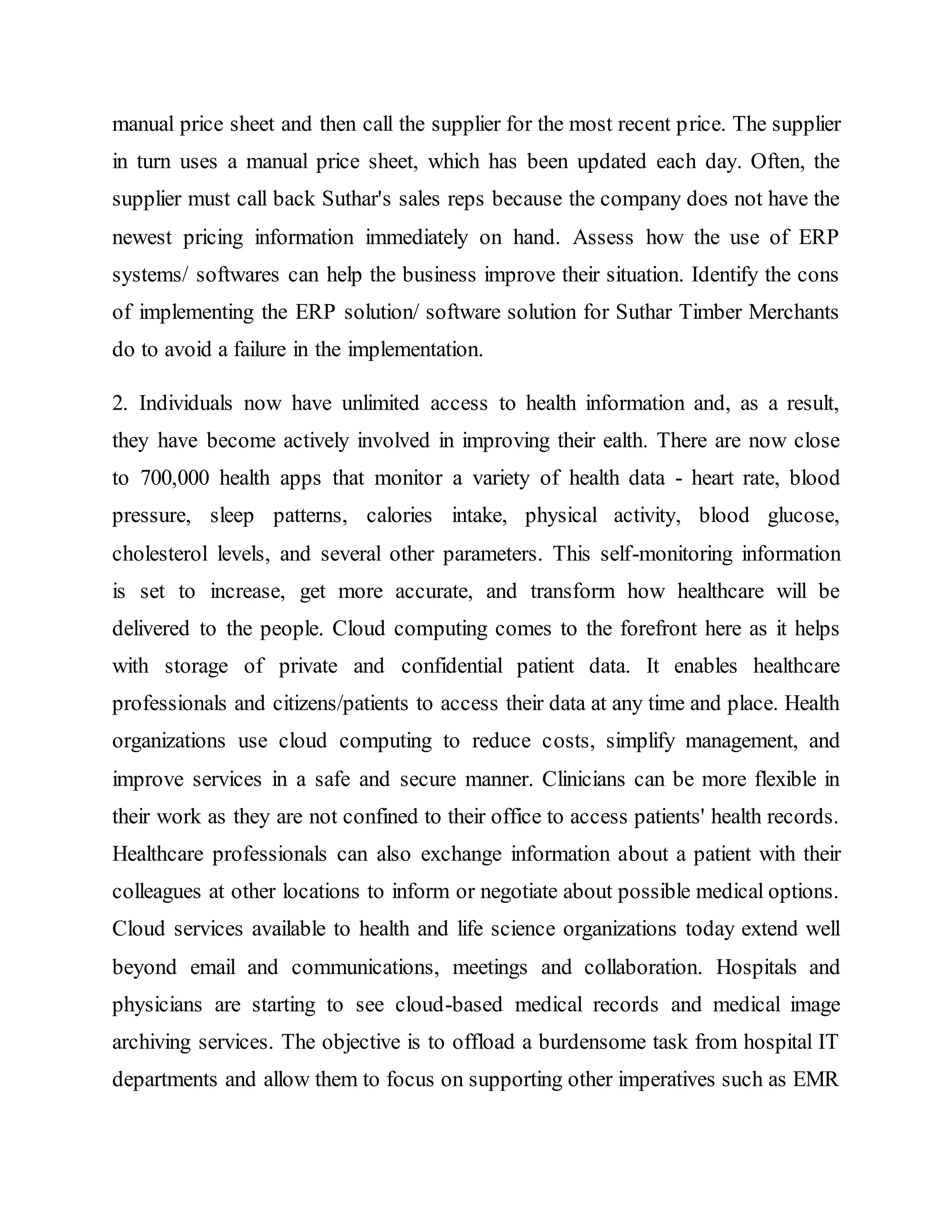 manual price sheet and then call the supplier for the most recent price. The supplier
in turn uses a manual price sheet, which has been updated each day. Often, the
supplier must call back Suthar's sales reps because the company does not have the
newest pricing information immediately on hand. Assess how the use of ERP
systems/ softwares can help the business improve their situation. Identify the cons
of implementing the ERP solution/ software solution for Suthar Timber Merchants
do to avoid a failure in the implementation.
2. Individuals now have unlimited access to health information and, as a result,
they have become actively involved in improving their ealth. There are now close
to 700,000 health apps that monitor a variety of health data - heart rate, blood
pressure, sleep patterns, calories intake, physical activity, blood glucose,
cholesterol levels, and several other parameters. This self-monitoring information
is set to increase, get more accurate, and transform how healthcare will be
delivered to the people. Cloud computing comes to the forefront here as it helps
with storage of private and confidential patient data. It enables healthcare
professionals and citizens/patients to access their data at any time and place. Health
organizations use cloud computing to reduce costs, simplify management, and
improve services in a safe and secure manner. Clinicians can be more flexible in
their work as they are not confined to their office to access patients' health records.
Healthcare professionals can also exchange information about a patient with their
colleagues at other locations to inform or negotiate about possible medical options.
Cloud services available to health and life science organizations today extend well
beyond email and communications, meetings and collaboration. Hospitals and
physicians are starting to see cloud-based medical records and medical image
archiving services. The objective is to offload a burdensome task from hospital IT
departments and allow them to focus on supporting other imperatives such as EMR
 