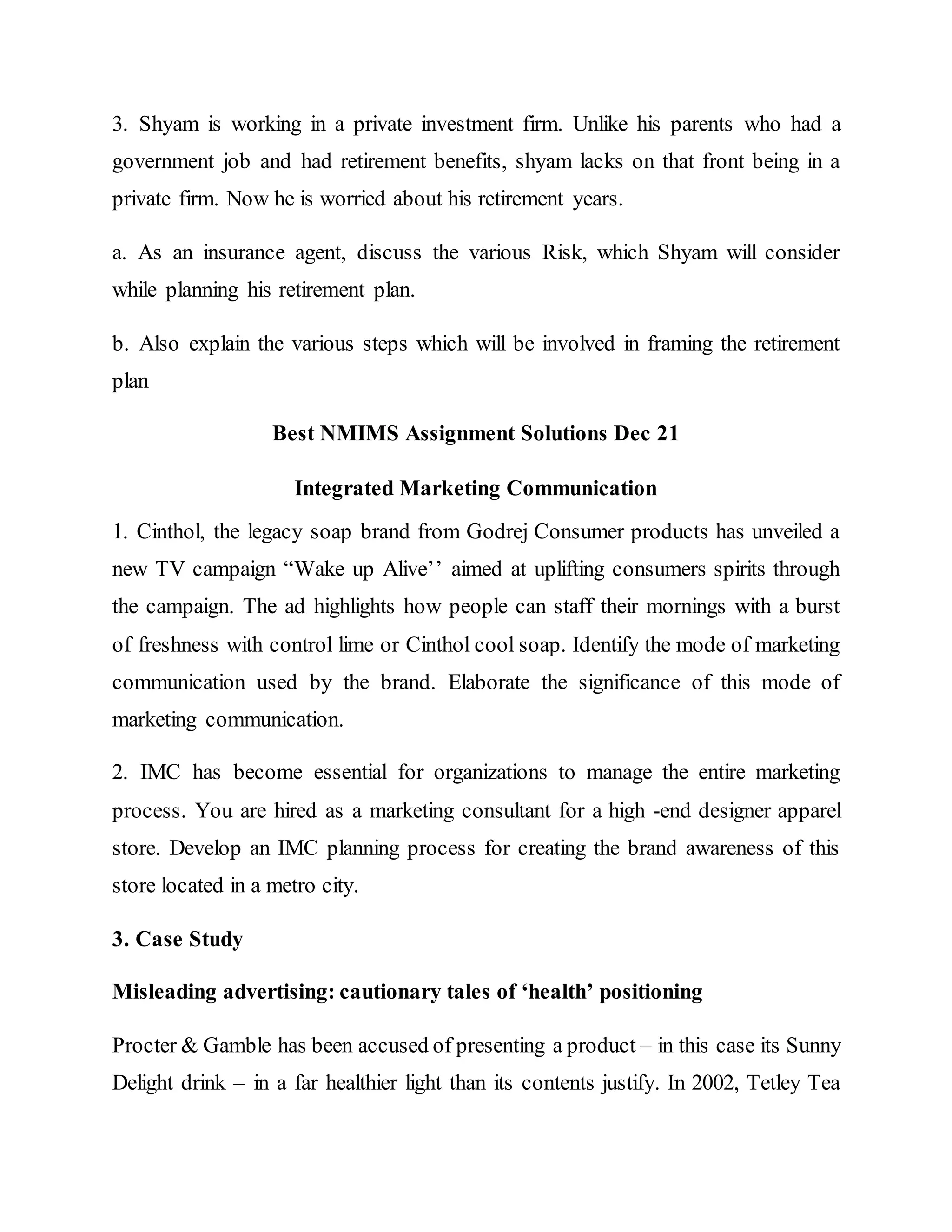 3. Shyam is working in a private investment firm. Unlike his parents who had a
government job and had retirement benefits, shyam lacks on that front being in a
private firm. Now he is worried about his retirement years.
a. As an insurance agent, discuss the various Risk, which Shyam will consider
while planning his retirement plan.
b. Also explain the various steps which will be involved in framing the retirement
plan
Best NMIMS Assignment Solutions Dec 21
Integrated Marketing Communication
1. Cinthol, the legacy soap brand from Godrej Consumer products has unveiled a
new TV campaign “Wake up Alive’’ aimed at uplifting consumers spirits through
the campaign. The ad highlights how people can staff their mornings with a burst
of freshness with control lime or Cinthol cool soap. Identify the mode of marketing
communication used by the brand. Elaborate the significance of this mode of
marketing communication.
2. IMC has become essential for organizations to manage the entire marketing
process. You are hired as a marketing consultant for a high -end designer apparel
store. Develop an IMC planning process for creating the brand awareness of this
store located in a metro city.
3. Case Study
Misleading advertising: cautionary tales of ‘health’ positioning
Procter & Gamble has been accused of presenting a product – in this case its Sunny
Delight drink – in a far healthier light than its contents justify. In 2002, Tetley Tea
 