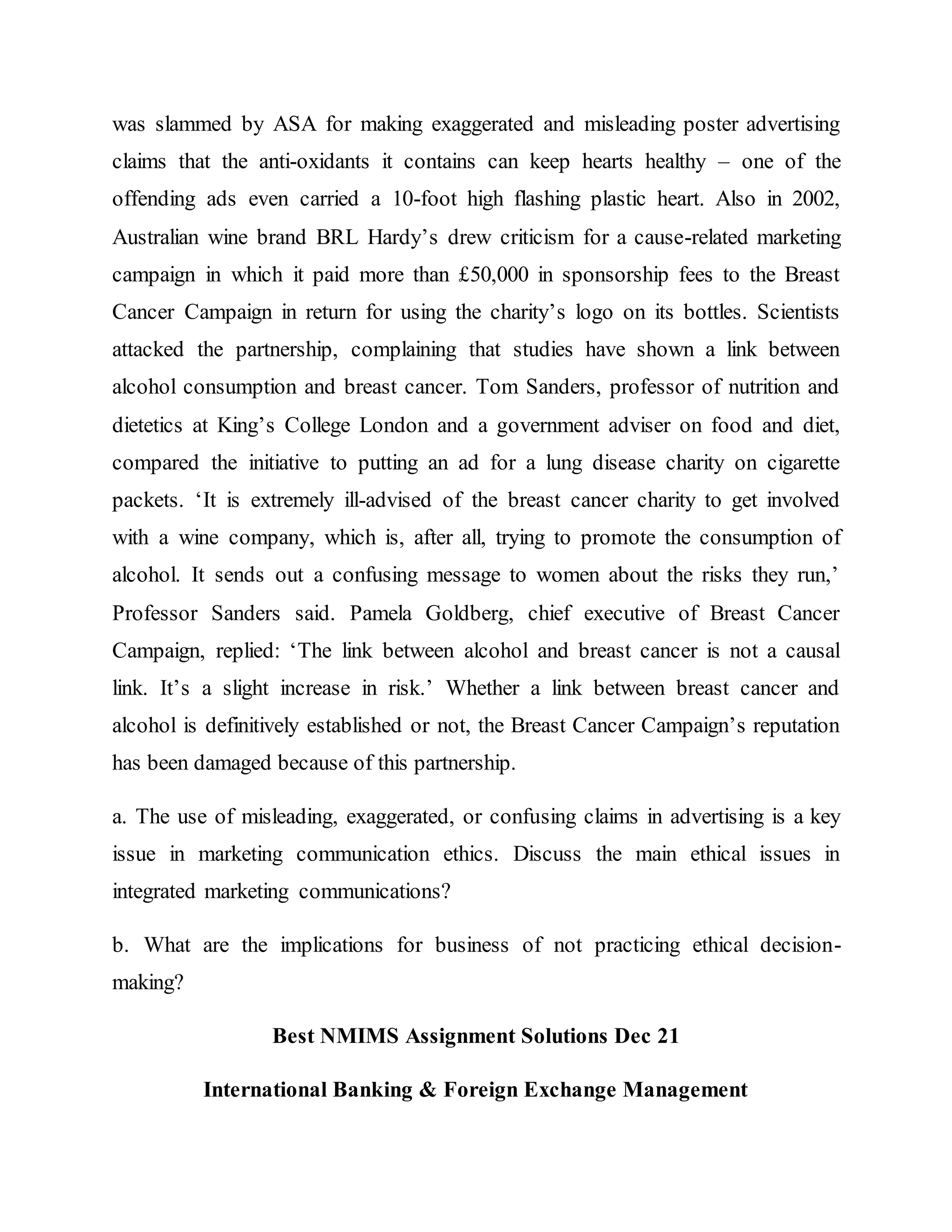 was slammed by ASA for making exaggerated and misleading poster advertising
claims that the anti-oxidants it contains can keep hearts healthy – one of the
offending ads even carried a 10-foot high flashing plastic heart. Also in 2002,
Australian wine brand BRL Hardy’s drew criticism for a cause-related marketing
campaign in which it paid more than £50,000 in sponsorship fees to the Breast
Cancer Campaign in return for using the charity’s logo on its bottles. Scientists
attacked the partnership, complaining that studies have shown a link between
alcohol consumption and breast cancer. Tom Sanders, professor of nutrition and
dietetics at King’s College London and a government adviser on food and diet,
compared the initiative to putting an ad for a lung disease charity on cigarette
packets. ‘It is extremely ill-advised of the breast cancer charity to get involved
with a wine company, which is, after all, trying to promote the consumption of
alcohol. It sends out a confusing message to women about the risks they run,’
Professor Sanders said. Pamela Goldberg, chief executive of Breast Cancer
Campaign, replied: ‘The link between alcohol and breast cancer is not a causal
link. It’s a slight increase in risk.’ Whether a link between breast cancer and
alcohol is definitively established or not, the Breast Cancer Campaign’s reputation
has been damaged because of this partnership.
a. The use of misleading, exaggerated, or confusing claims in advertising is a key
issue in marketing communication ethics. Discuss the main ethical issues in
integrated marketing communications?
b. What are the implications for business of not practicing ethical decision-
making?
Best NMIMS Assignment Solutions Dec 21
International Banking & Foreign Exchange Management
 