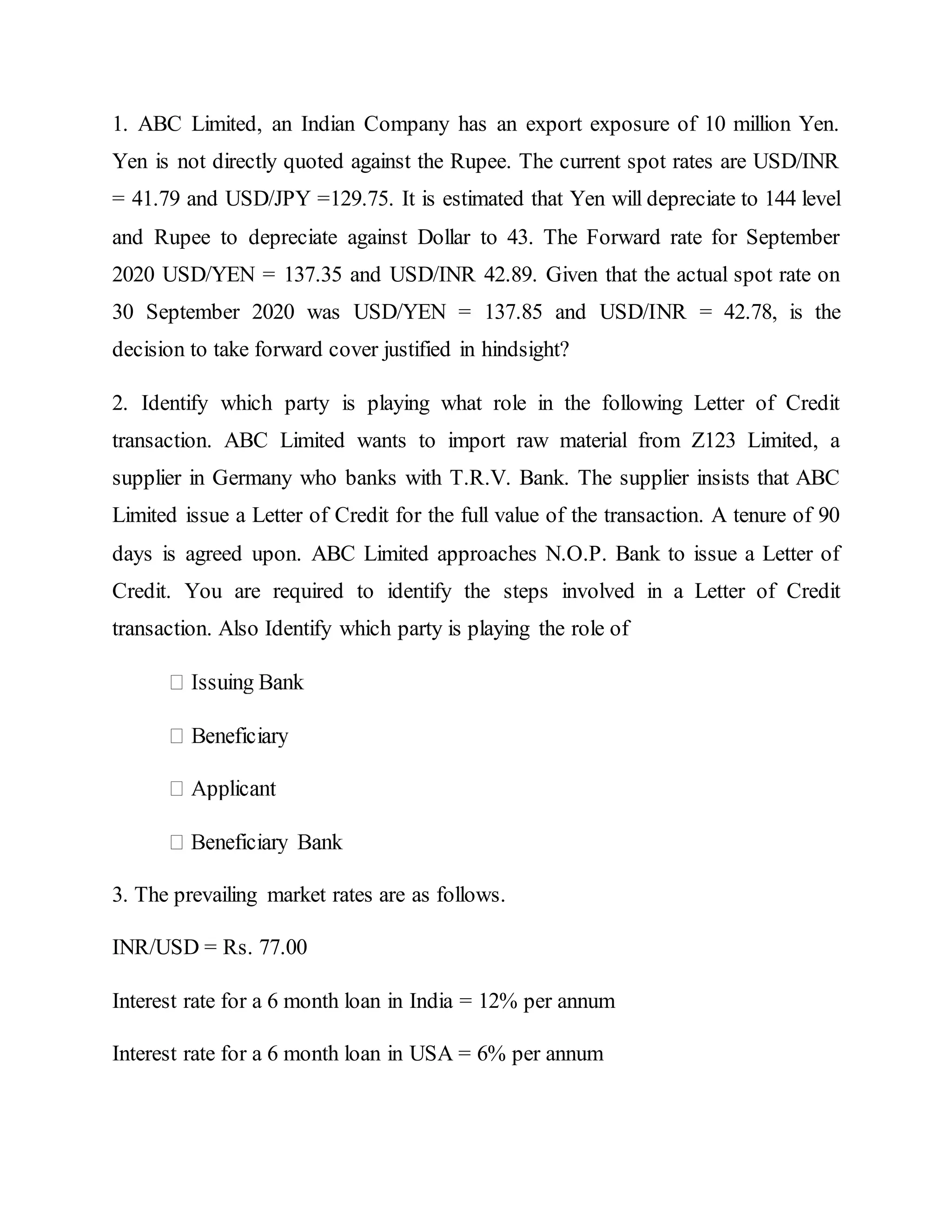 1. ABC Limited, an Indian Company has an export exposure of 10 million Yen.
Yen is not directly quoted against the Rupee. The current spot rates are USD/INR
= 41.79 and USD/JPY =129.75. It is estimated that Yen will depreciate to 144 level
and Rupee to depreciate against Dollar to 43. The Forward rate for September
2020 USD/YEN = 137.35 and USD/INR 42.89. Given that the actual spot rate on
30 September 2020 was USD/YEN = 137.85 and USD/INR = 42.78, is the
decision to take forward cover justified in hindsight?
2. Identify which party is playing what role in the following Letter of Credit
transaction. ABC Limited wants to import raw material from Z123 Limited, a
supplier in Germany who banks with T.R.V. Bank. The supplier insists that ABC
Limited issue a Letter of Credit for the full value of the transaction. A tenure of 90
days is agreed upon. ABC Limited approaches N.O.P. Bank to issue a Letter of
Credit. You are required to identify the steps involved in a Letter of Credit
transaction. Also Identify which party is playing the role of
3. The prevailing market rates are as follows.
INR/USD = Rs. 77.00
Interest rate for a 6 month loan in India = 12% per annum
Interest rate for a 6 month loan in USA = 6% per annum
 
