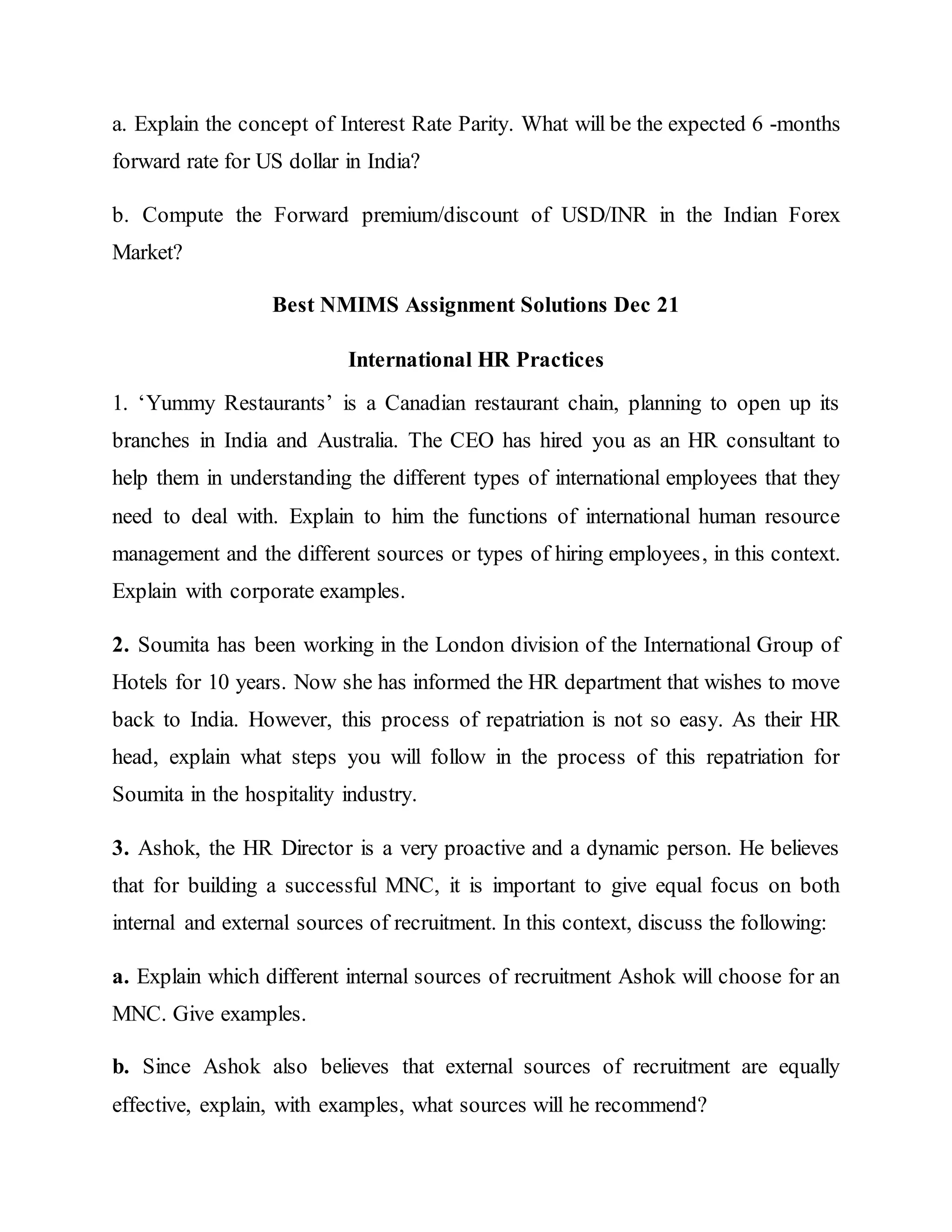 a. Explain the concept of Interest Rate Parity. What will be the expected 6 -months
forward rate for US dollar in India?
b. Compute the Forward premium/discount of USD/INR in the Indian Forex
Market?
Best NMIMS Assignment Solutions Dec 21
International HR Practices
1. ‘Yummy Restaurants’ is a Canadian restaurant chain, planning to open up its
branches in India and Australia. The CEO has hired you as an HR consultant to
help them in understanding the different types of international employees that they
need to deal with. Explain to him the functions of international human resource
management and the different sources or types of hiring employees, in this context.
Explain with corporate examples.
2. Soumita has been working in the London division of the International Group of
Hotels for 10 years. Now she has informed the HR department that wishes to move
back to India. However, this process of repatriation is not so easy. As their HR
head, explain what steps you will follow in the process of this repatriation for
Soumita in the hospitality industry.
3. Ashok, the HR Director is a very proactive and a dynamic person. He believes
that for building a successful MNC, it is important to give equal focus on both
internal and external sources of recruitment. In this context, discuss the following:
a. Explain which different internal sources of recruitment Ashok will choose for an
MNC. Give examples.
b. Since Ashok also believes that external sources of recruitment are equally
effective, explain, with examples, what sources will he recommend?
 