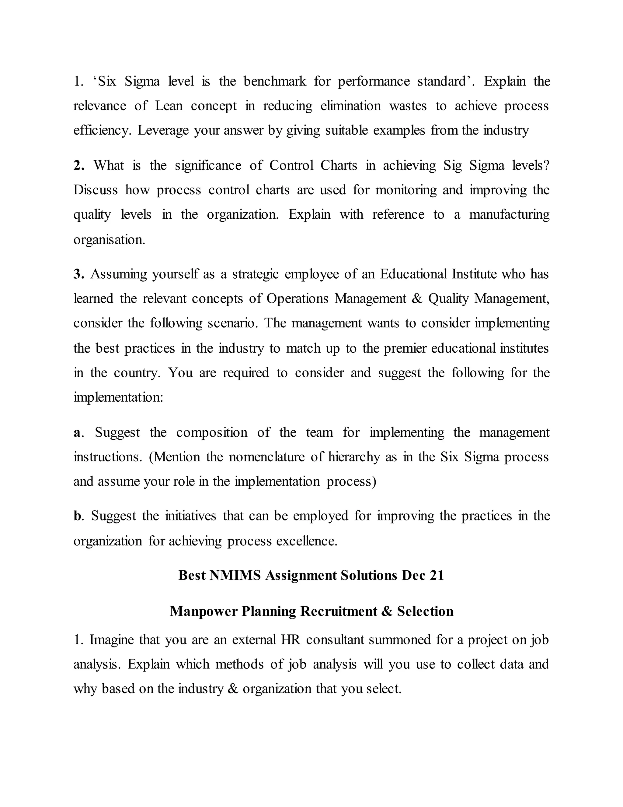 1. ‘Six Sigma level is the benchmark for performance standard’. Explain the
relevance of Lean concept in reducing elimination wastes to achieve process
efficiency. Leverage your answer by giving suitable examples from the industry
2. What is the significance of Control Charts in achieving Sig Sigma levels?
Discuss how process control charts are used for monitoring and improving the
quality levels in the organization. Explain with reference to a manufacturing
organisation.
3. Assuming yourself as a strategic employee of an Educational Institute who has
learned the relevant concepts of Operations Management & Quality Management,
consider the following scenario. The management wants to consider implementing
the best practices in the industry to match up to the premier educational institutes
in the country. You are required to consider and suggest the following for the
implementation:
a. Suggest the composition of the team for implementing the management
instructions. (Mention the nomenclature of hierarchy as in the Six Sigma process
and assume your role in the implementation process)
b. Suggest the initiatives that can be employed for improving the practices in the
organization for achieving process excellence.
Best NMIMS Assignment Solutions Dec 21
Manpower Planning Recruitment & Selection
1. Imagine that you are an external HR consultant summoned for a project on job
analysis. Explain which methods of job analysis will you use to collect data and
why based on the industry & organization that you select.
 