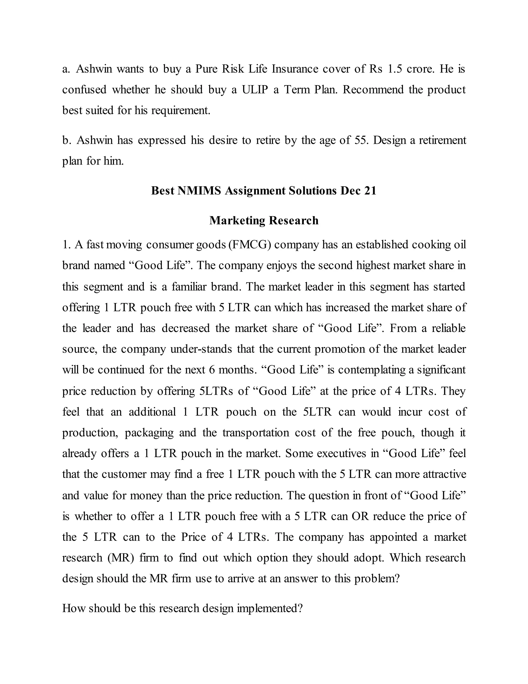 a. Ashwin wants to buy a Pure Risk Life Insurance cover of Rs 1.5 crore. He is
confused whether he should buy a ULIP a Term Plan. Recommend the product
best suited for his requirement.
b. Ashwin has expressed his desire to retire by the age of 55. Design a retirement
plan for him.
Best NMIMS Assignment Solutions Dec 21
Marketing Research
1. A fast moving consumer goods (FMCG) company has an established cooking oil
brand named “Good Life”. The company enjoys the second highest market share in
this segment and is a familiar brand. The market leader in this segment has started
offering 1 LTR pouch free with 5 LTR can which has increased the market share of
the leader and has decreased the market share of “Good Life”. From a reliable
source, the company under-stands that the current promotion of the market leader
will be continued for the next 6 months. “Good Life” is contemplating a significant
price reduction by offering 5LTRs of “Good Life” at the price of 4 LTRs. They
feel that an additional 1 LTR pouch on the 5LTR can would incur cost of
production, packaging and the transportation cost of the free pouch, though it
already offers a 1 LTR pouch in the market. Some executives in “Good Life” feel
that the customer may find a free 1 LTR pouch with the 5 LTR can more attractive
and value for money than the price reduction. The question in front of “Good Life”
is whether to offer a 1 LTR pouch free with a 5 LTR can OR reduce the price of
the 5 LTR can to the Price of 4 LTRs. The company has appointed a market
research (MR) firm to find out which option they should adopt. Which research
design should the MR firm use to arrive at an answer to this problem?
How should be this research design implemented?
 