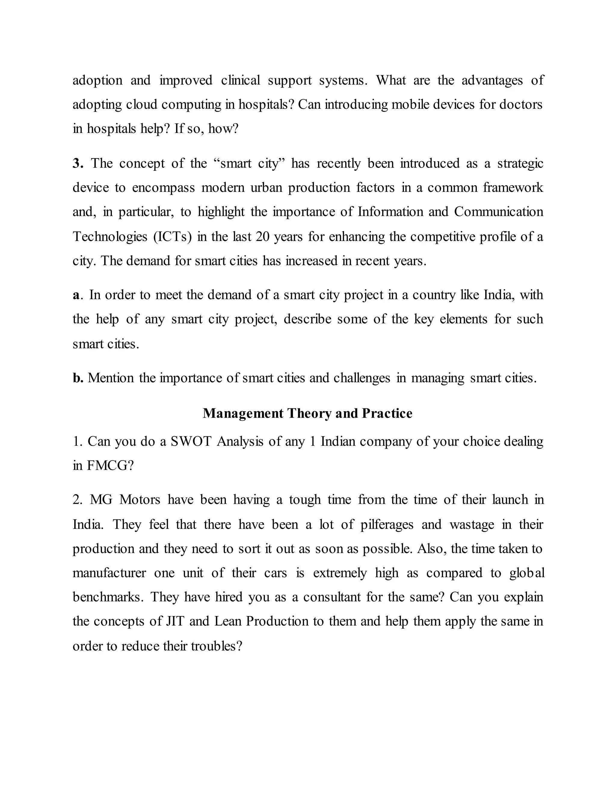 adoption and improved clinical support systems. What are the advantages of
adopting cloud computing in hospitals? Can introducing mobile devices for doctors
in hospitals help? If so, how?
3. The concept of the “smart city” has recently been introduced as a strategic
device to encompass modern urban production factors in a common framework
and, in particular, to highlight the importance of Information and Communication
Technologies (ICTs) in the last 20 years for enhancing the competitive profile of a
city. The demand for smart cities has increased in recent years.
a. In order to meet the demand of a smart city project in a country like India, with
the help of any smart city project, describe some of the key elements for such
smart cities.
b. Mention the importance of smart cities and challenges in managing smart cities.
Management Theory and Practice
1. Can you do a SWOT Analysis of any 1 Indian company of your choice dealing
in FMCG?
2. MG Motors have been having a tough time from the time of their launch in
India. They feel that there have been a lot of pilferages and wastage in their
production and they need to sort it out as soon as possible. Also, the time taken to
manufacturer one unit of their cars is extremely high as compared to global
benchmarks. They have hired you as a consultant for the same? Can you explain
the concepts of JIT and Lean Production to them and help them apply the same in
order to reduce their troubles?
 