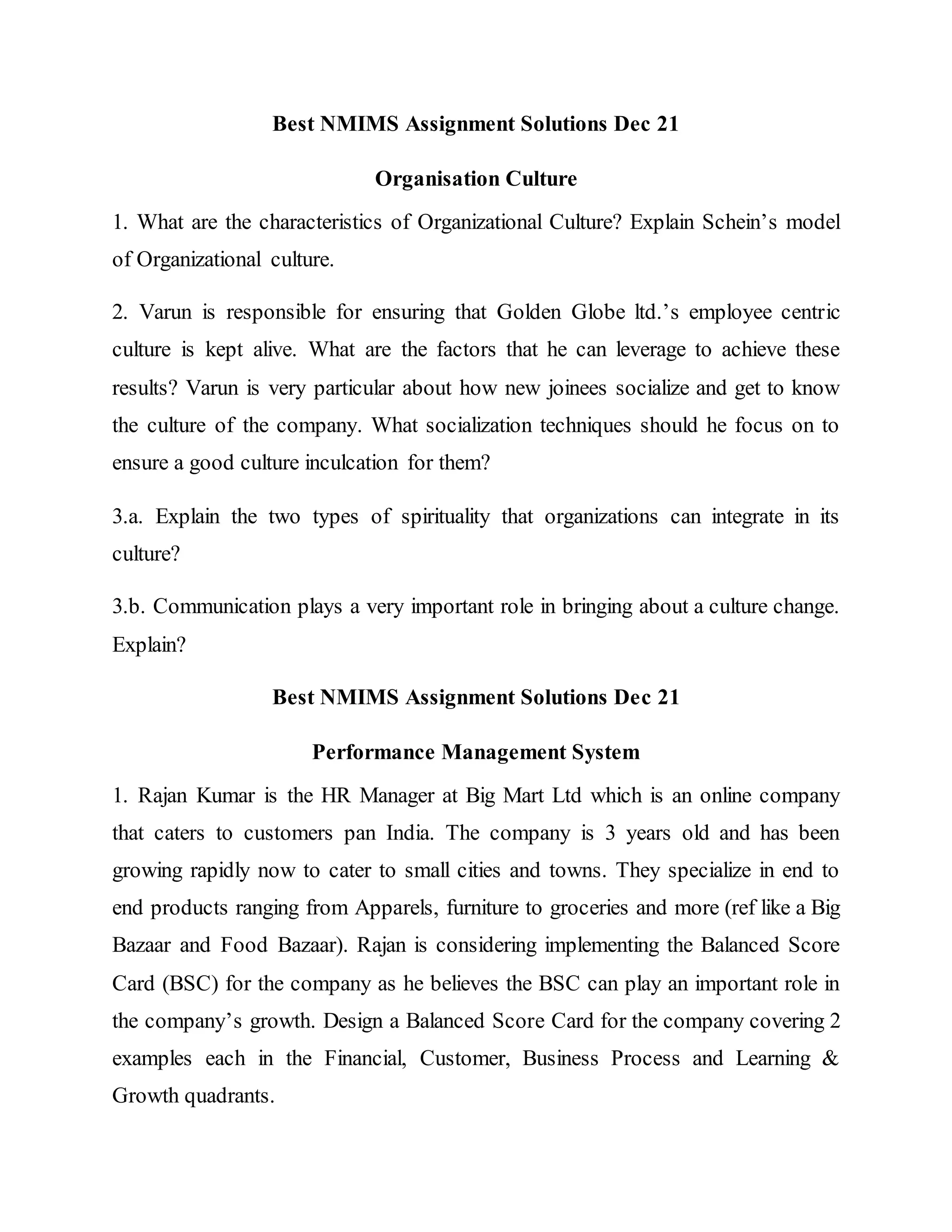 Best NMIMS Assignment Solutions Dec 21
Organisation Culture
1. What are the characteristics of Organizational Culture? Explain Schein’s model
of Organizational culture.
2. Varun is responsible for ensuring that Golden Globe ltd.’s employee centric
culture is kept alive. What are the factors that he can leverage to achieve these
results? Varun is very particular about how new joinees socialize and get to know
the culture of the company. What socialization techniques should he focus on to
ensure a good culture inculcation for them?
3.a. Explain the two types of spirituality that organizations can integrate in its
culture?
3.b. Communication plays a very important role in bringing about a culture change.
Explain?
Best NMIMS Assignment Solutions Dec 21
Performance Management System
1. Rajan Kumar is the HR Manager at Big Mart Ltd which is an online company
that caters to customers pan India. The company is 3 years old and has been
growing rapidly now to cater to small cities and towns. They specialize in end to
end products ranging from Apparels, furniture to groceries and more (ref like a Big
Bazaar and Food Bazaar). Rajan is considering implementing the Balanced Score
Card (BSC) for the company as he believes the BSC can play an important role in
the company’s growth. Design a Balanced Score Card for the company covering 2
examples each in the Financial, Customer, Business Process and Learning &
Growth quadrants.
 