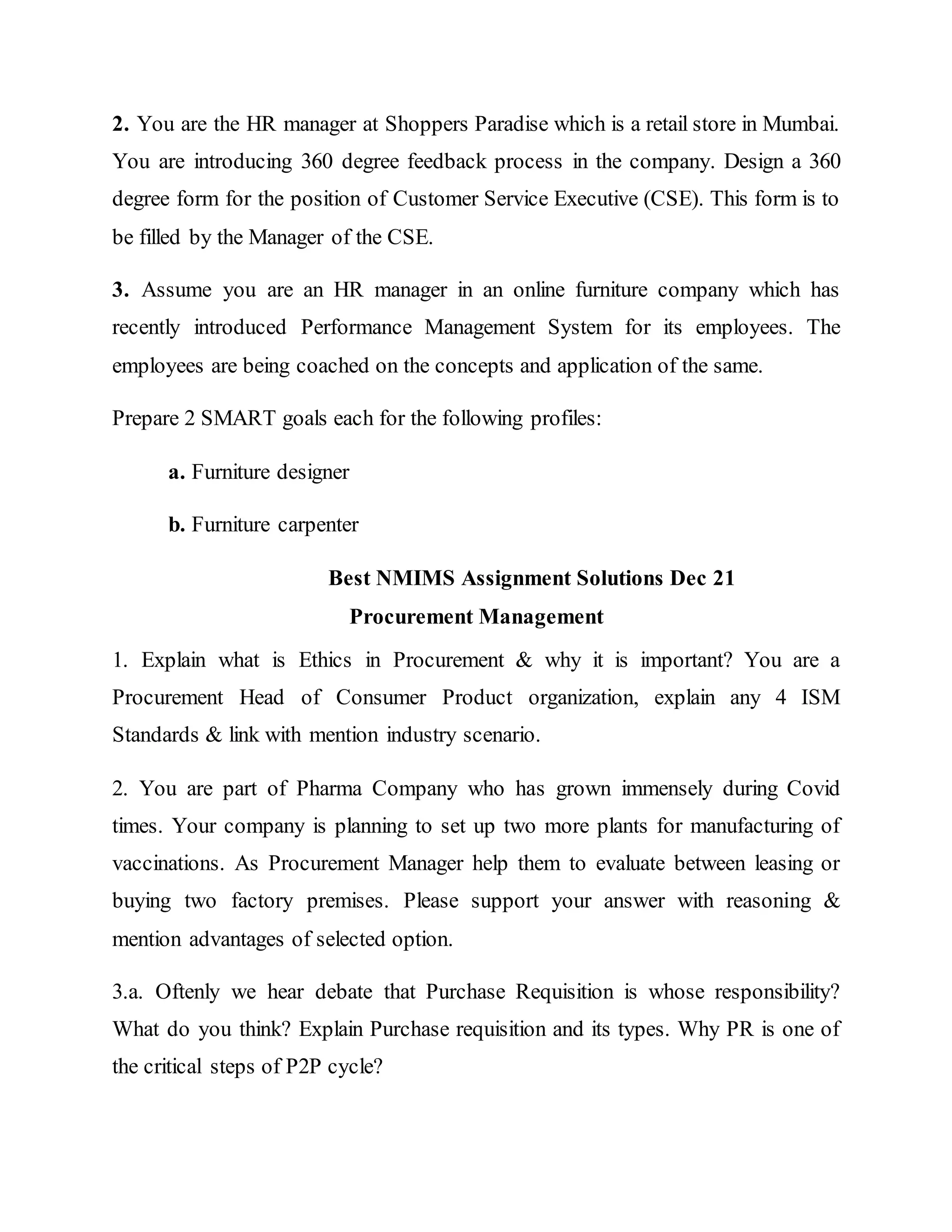 2. You are the HR manager at Shoppers Paradise which is a retail store in Mumbai.
You are introducing 360 degree feedback process in the company. Design a 360
degree form for the position of Customer Service Executive (CSE). This form is to
be filled by the Manager of the CSE.
3. Assume you are an HR manager in an online furniture company which has
recently introduced Performance Management System for its employees. The
employees are being coached on the concepts and application of the same.
Prepare 2 SMART goals each for the following profiles:
a. Furniture designer
b. Furniture carpenter
Best NMIMS Assignment Solutions Dec 21
Procurement Management
1. Explain what is Ethics in Procurement & why it is important? You are a
Procurement Head of Consumer Product organization, explain any 4 ISM
Standards & link with mention industry scenario.
2. You are part of Pharma Company who has grown immensely during Covid
times. Your company is planning to set up two more plants for manufacturing of
vaccinations. As Procurement Manager help them to evaluate between leasing or
buying two factory premises. Please support your answer with reasoning &
mention advantages of selected option.
3.a. Oftenly we hear debate that Purchase Requisition is whose responsibility?
What do you think? Explain Purchase requisition and its types. Why PR is one of
the critical steps of P2P cycle?
 