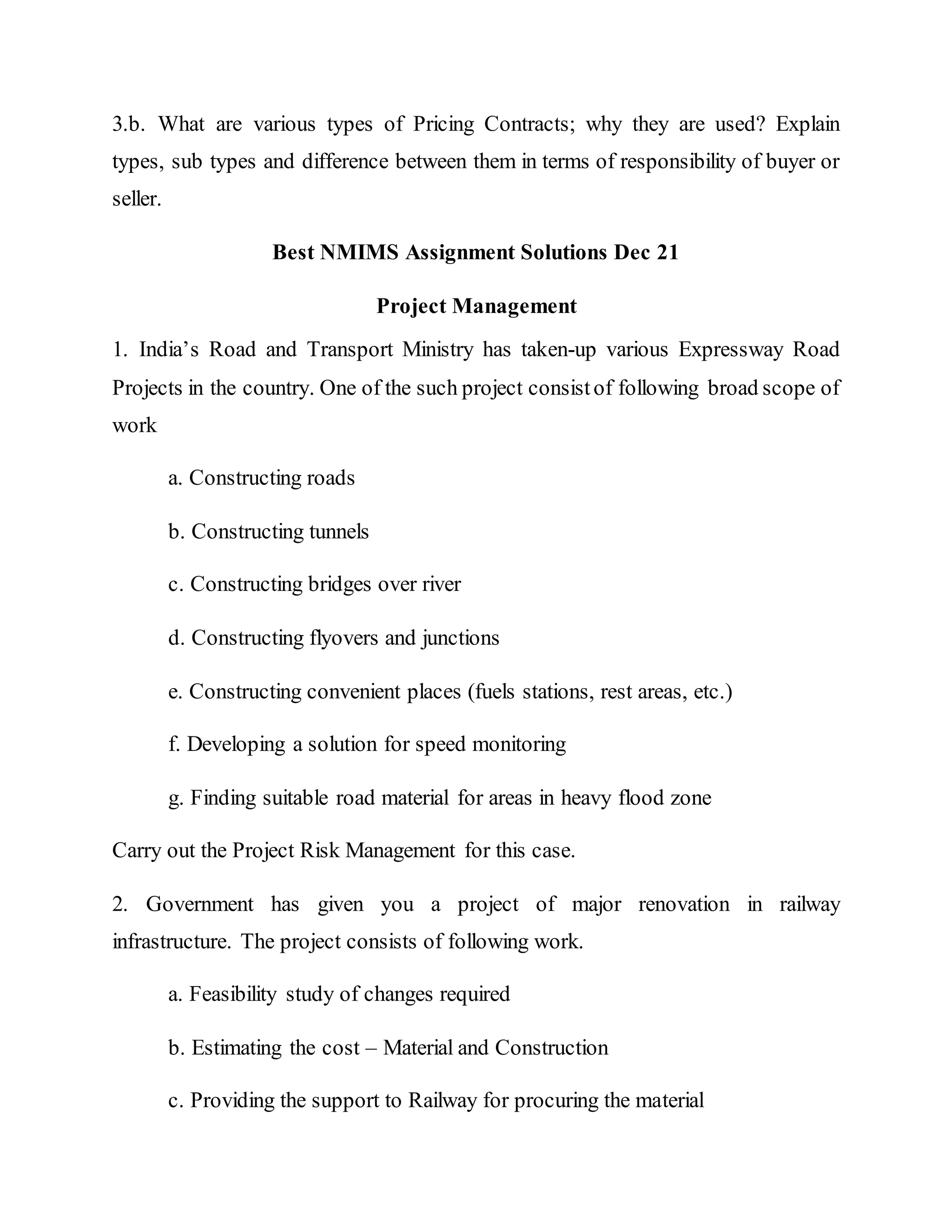 3.b. What are various types of Pricing Contracts; why they are used? Explain
types, sub types and difference between them in terms of responsibility of buyer or
seller.
Best NMIMS Assignment Solutions Dec 21
Project Management
1. India’s Road and Transport Ministry has taken-up various Expressway Road
Projects in the country. One of the such project consistof following broad scope of
work
a. Constructing roads
b. Constructing tunnels
c. Constructing bridges over river
d. Constructing flyovers and junctions
e. Constructing convenient places (fuels stations, rest areas, etc.)
f. Developing a solution for speed monitoring
g. Finding suitable road material for areas in heavy flood zone
Carry out the Project Risk Management for this case.
2. Government has given you a project of major renovation in railway
infrastructure. The project consists of following work.
a. Feasibility study of changes required
b. Estimating the cost – Material and Construction
c. Providing the support to Railway for procuring the material
 