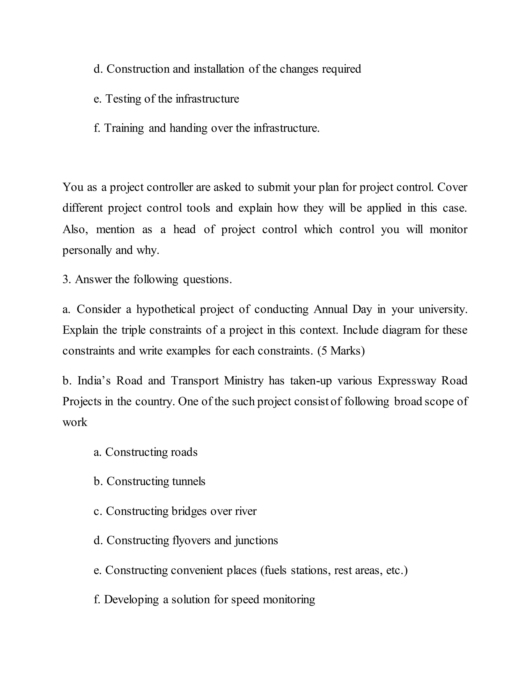 d. Construction and installation of the changes required
e. Testing of the infrastructure
f. Training and handing over the infrastructure.
You as a project controller are asked to submit your plan for project control. Cover
different project control tools and explain how they will be applied in this case.
Also, mention as a head of project control which control you will monitor
personally and why.
3. Answer the following questions.
a. Consider a hypothetical project of conducting Annual Day in your university.
Explain the triple constraints of a project in this context. Include diagram for these
constraints and write examples for each constraints. (5 Marks)
b. India’s Road and Transport Ministry has taken-up various Expressway Road
Projects in the country. One of the such project consistof following broad scope of
work
a. Constructing roads
b. Constructing tunnels
c. Constructing bridges over river
d. Constructing flyovers and junctions
e. Constructing convenient places (fuels stations, rest areas, etc.)
f. Developing a solution for speed monitoring
 