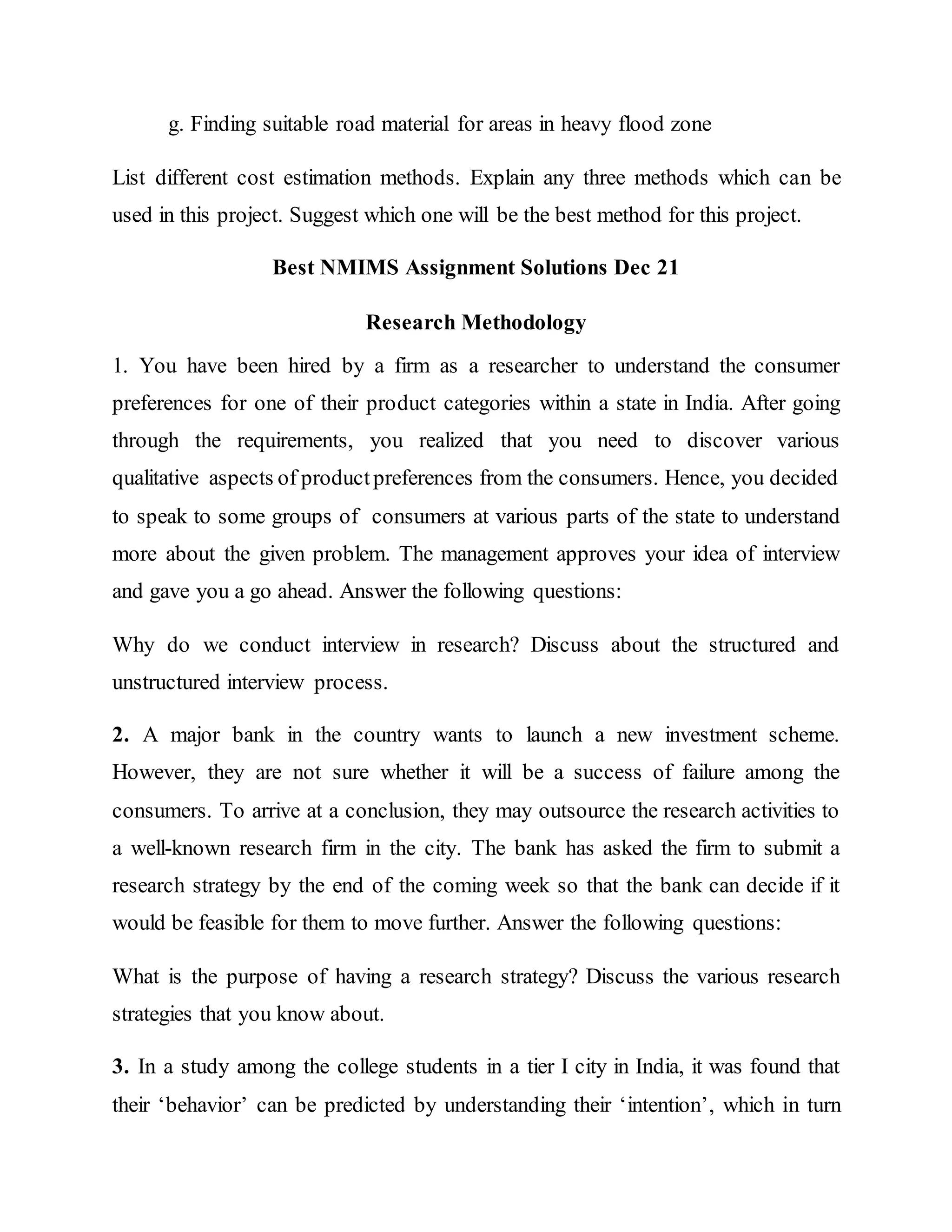g. Finding suitable road material for areas in heavy flood zone
List different cost estimation methods. Explain any three methods which can be
used in this project. Suggest which one will be the best method for this project.
Best NMIMS Assignment Solutions Dec 21
Research Methodology
1. You have been hired by a firm as a researcher to understand the consumer
preferences for one of their product categories within a state in India. After going
through the requirements, you realized that you need to discover various
qualitative aspects of productpreferences from the consumers. Hence, you decided
to speak to some groups of consumers at various parts of the state to understand
more about the given problem. The management approves your idea of interview
and gave you a go ahead. Answer the following questions:
Why do we conduct interview in research? Discuss about the structured and
unstructured interview process.
2. A major bank in the country wants to launch a new investment scheme.
However, they are not sure whether it will be a success of failure among the
consumers. To arrive at a conclusion, they may outsource the research activities to
a well-known research firm in the city. The bank has asked the firm to submit a
research strategy by the end of the coming week so that the bank can decide if it
would be feasible for them to move further. Answer the following questions:
What is the purpose of having a research strategy? Discuss the various research
strategies that you know about.
3. In a study among the college students in a tier I city in India, it was found that
their ‘behavior’ can be predicted by understanding their ‘intention’, which in turn
 