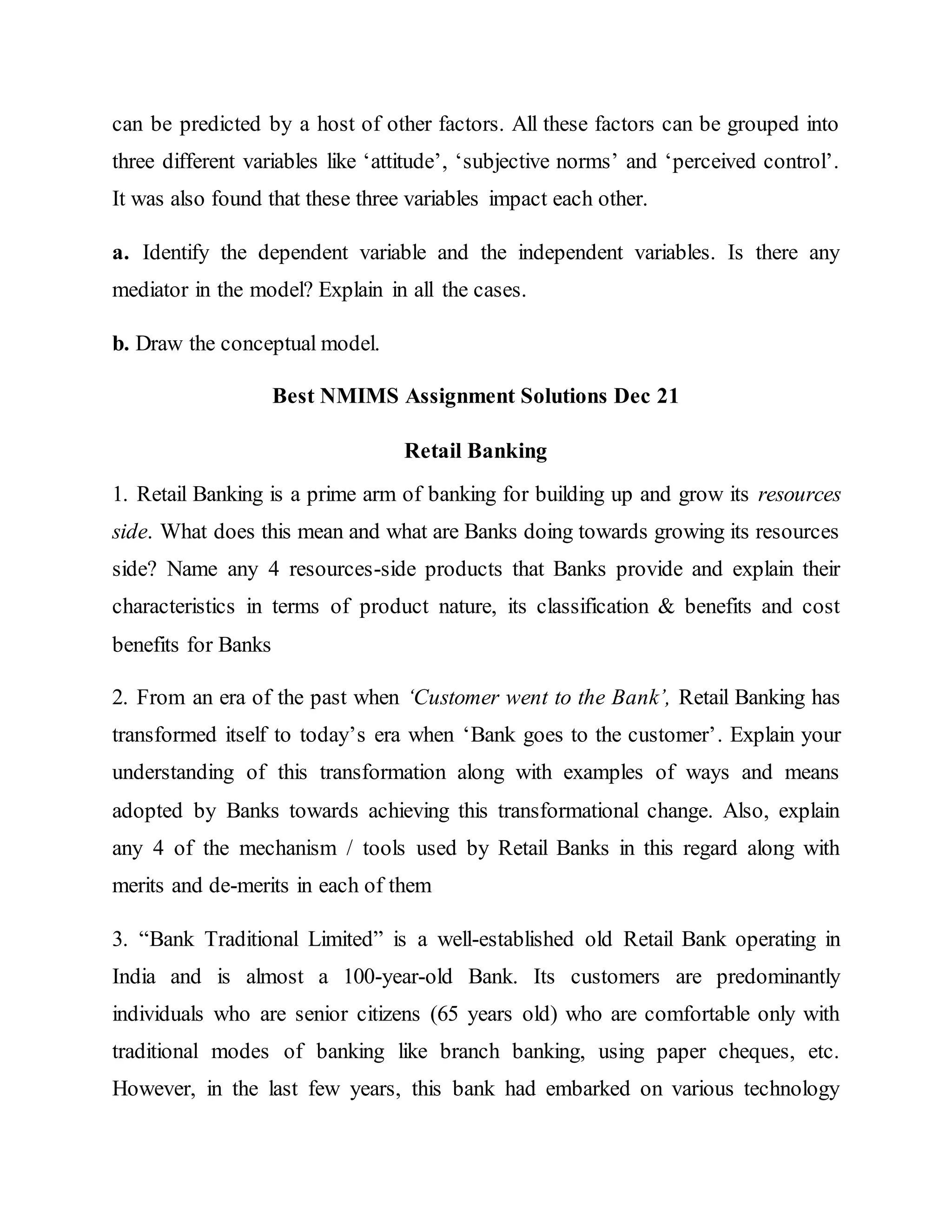 can be predicted by a host of other factors. All these factors can be grouped into
three different variables like ‘attitude’, ‘subjective norms’ and ‘perceived control’.
It was also found that these three variables impact each other.
a. Identify the dependent variable and the independent variables. Is there any
mediator in the model? Explain in all the cases.
b. Draw the conceptual model.
Best NMIMS Assignment Solutions Dec 21
Retail Banking
1. Retail Banking is a prime arm of banking for building up and grow its resources
side. What does this mean and what are Banks doing towards growing its resources
side? Name any 4 resources-side products that Banks provide and explain their
characteristics in terms of product nature, its classification & benefits and cost
benefits for Banks
2. From an era of the past when ‘Customer went to the Bank’, Retail Banking has
transformed itself to today’s era when ‘Bank goes to the customer’. Explain your
understanding of this transformation along with examples of ways and means
adopted by Banks towards achieving this transformational change. Also, explain
any 4 of the mechanism / tools used by Retail Banks in this regard along with
merits and de-merits in each of them
3. “Bank Traditional Limited” is a well-established old Retail Bank operating in
India and is almost a 100-year-old Bank. Its customers are predominantly
individuals who are senior citizens (65 years old) who are comfortable only with
traditional modes of banking like branch banking, using paper cheques, etc.
However, in the last few years, this bank had embarked on various technology
 