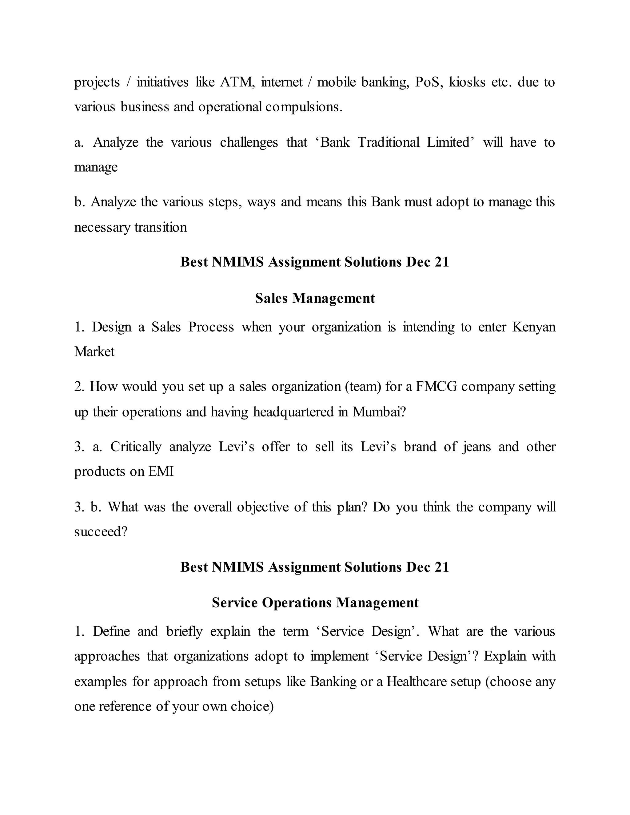projects / initiatives like ATM, internet / mobile banking, PoS, kiosks etc. due to
various business and operational compulsions.
a. Analyze the various challenges that ‘Bank Traditional Limited’ will have to
manage
b. Analyze the various steps, ways and means this Bank must adopt to manage this
necessary transition
Best NMIMS Assignment Solutions Dec 21
Sales Management
1. Design a Sales Process when your organization is intending to enter Kenyan
Market
2. How would you set up a sales organization (team) for a FMCG company setting
up their operations and having headquartered in Mumbai?
3. a. Critically analyze Levi’s offer to sell its Levi’s brand of jeans and other
products on EMI
3. b. What was the overall objective of this plan? Do you think the company will
succeed?
Best NMIMS Assignment Solutions Dec 21
Service Operations Management
1. Define and briefly explain the term ‘Service Design’. What are the various
approaches that organizations adopt to implement ‘Service Design’? Explain with
examples for approach from setups like Banking or a Healthcare setup (choose any
one reference of your own choice)
 