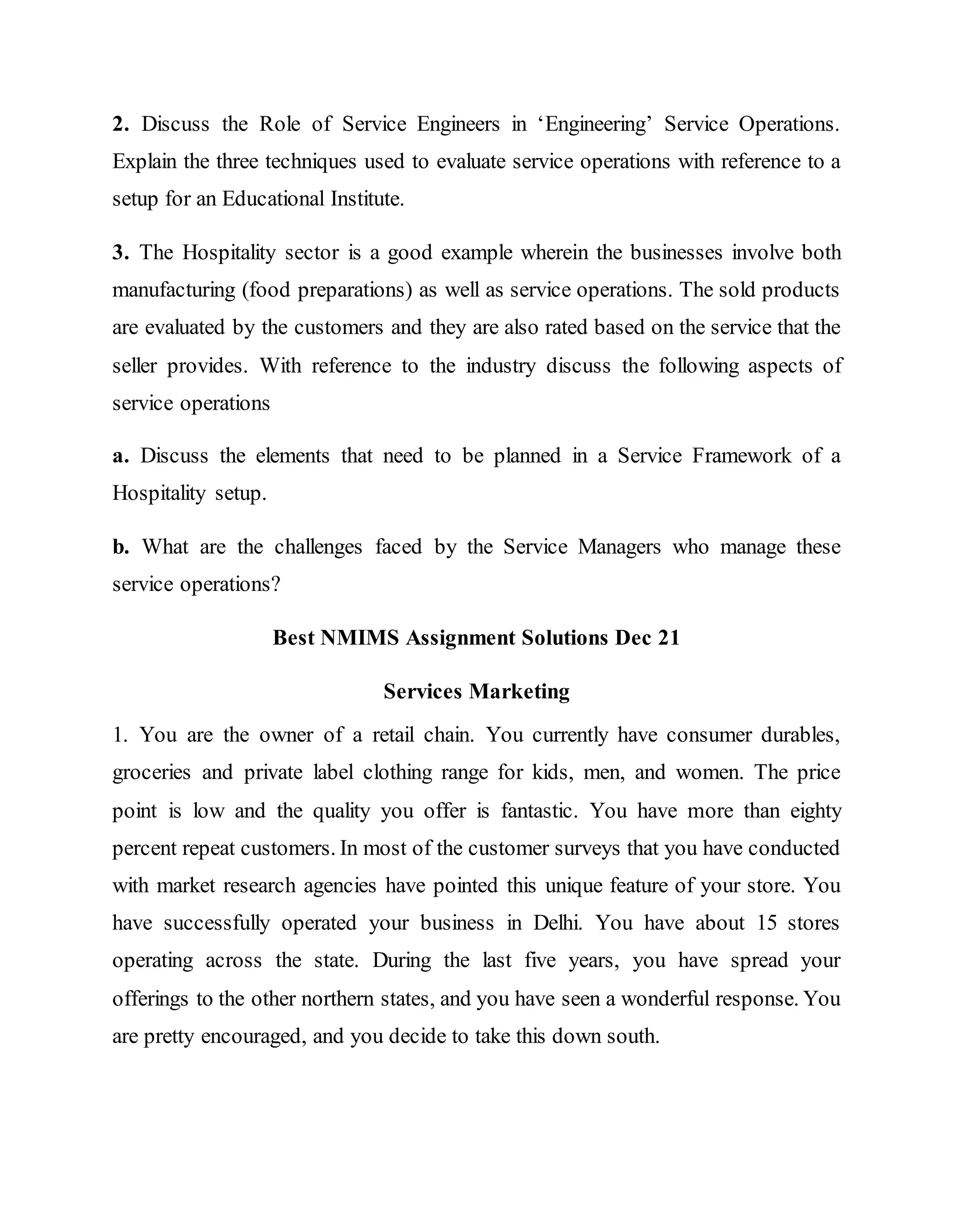 2. Discuss the Role of Service Engineers in ‘Engineering’ Service Operations.
Explain the three techniques used to evaluate service operations with reference to a
setup for an Educational Institute.
3. The Hospitality sector is a good example wherein the businesses involve both
manufacturing (food preparations) as well as service operations. The sold products
are evaluated by the customers and they are also rated based on the service that the
seller provides. With reference to the industry discuss the following aspects of
service operations
a. Discuss the elements that need to be planned in a Service Framework of a
Hospitality setup.
b. What are the challenges faced by the Service Managers who manage these
service operations?
Best NMIMS Assignment Solutions Dec 21
Services Marketing
1. You are the owner of a retail chain. You currently have consumer durables,
groceries and private label clothing range for kids, men, and women. The price
point is low and the quality you offer is fantastic. You have more than eighty
percent repeat customers. In most of the customer surveys that you have conducted
with market research agencies have pointed this unique feature of your store. You
have successfully operated your business in Delhi. You have about 15 stores
operating across the state. During the last five years, you have spread your
offerings to the other northern states, and you have seen a wonderful response. You
are pretty encouraged, and you decide to take this down south.
 