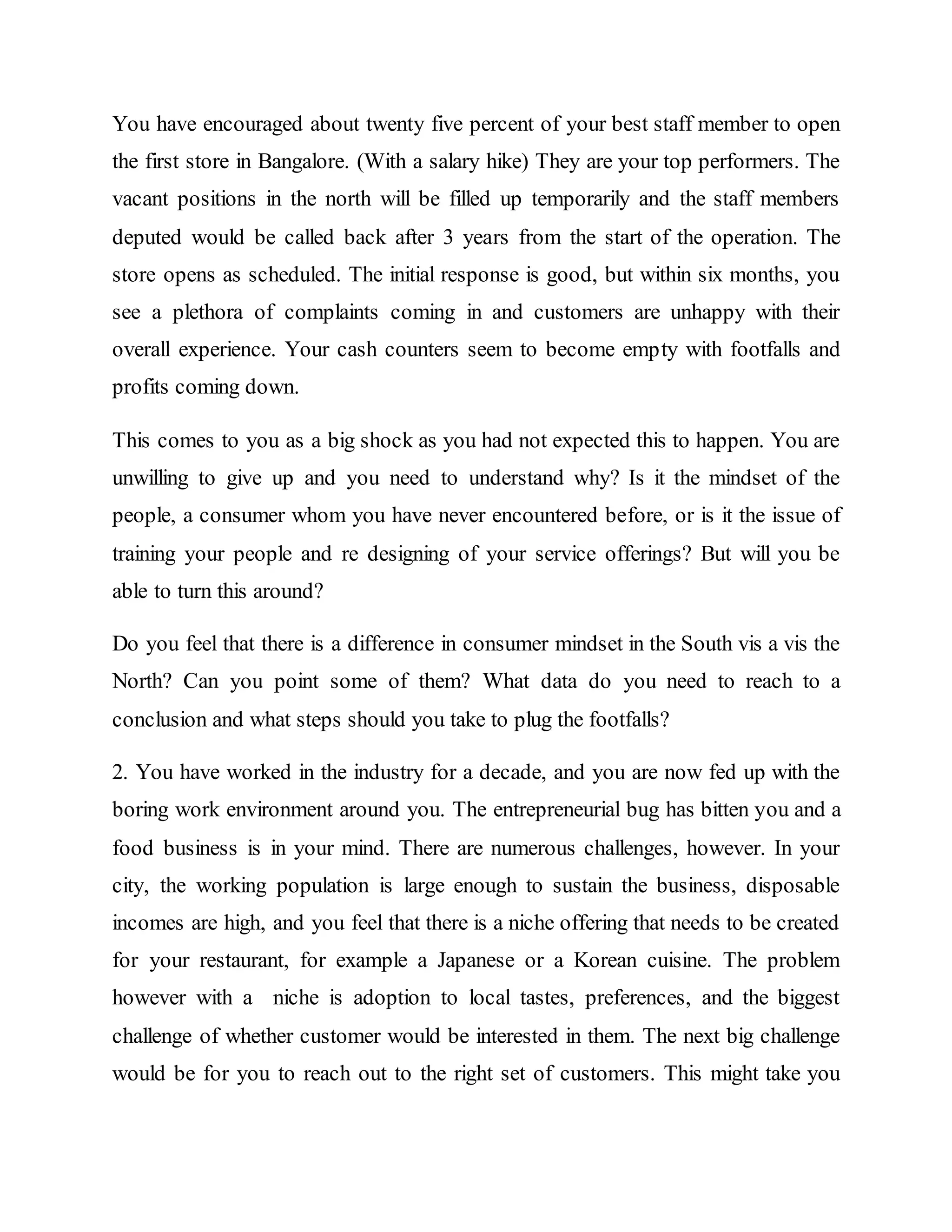 You have encouraged about twenty five percent of your best staff member to open
the first store in Bangalore. (With a salary hike) They are your top performers. The
vacant positions in the north will be filled up temporarily and the staff members
deputed would be called back after 3 years from the start of the operation. The
store opens as scheduled. The initial response is good, but within six months, you
see a plethora of complaints coming in and customers are unhappy with their
overall experience. Your cash counters seem to become empty with footfalls and
profits coming down.
This comes to you as a big shock as you had not expected this to happen. You are
unwilling to give up and you need to understand why? Is it the mindset of the
people, a consumer whom you have never encountered before, or is it the issue of
training your people and re designing of your service offerings? But will you be
able to turn this around?
Do you feel that there is a difference in consumer mindset in the South vis a vis the
North? Can you point some of them? What data do you need to reach to a
conclusion and what steps should you take to plug the footfalls?
2. You have worked in the industry for a decade, and you are now fed up with the
boring work environment around you. The entrepreneurial bug has bitten you and a
food business is in your mind. There are numerous challenges, however. In your
city, the working population is large enough to sustain the business, disposable
incomes are high, and you feel that there is a niche offering that needs to be created
for your restaurant, for example a Japanese or a Korean cuisine. The problem
however with a niche is adoption to local tastes, preferences, and the biggest
challenge of whether customer would be interested in them. The next big challenge
would be for you to reach out to the right set of customers. This might take you
 