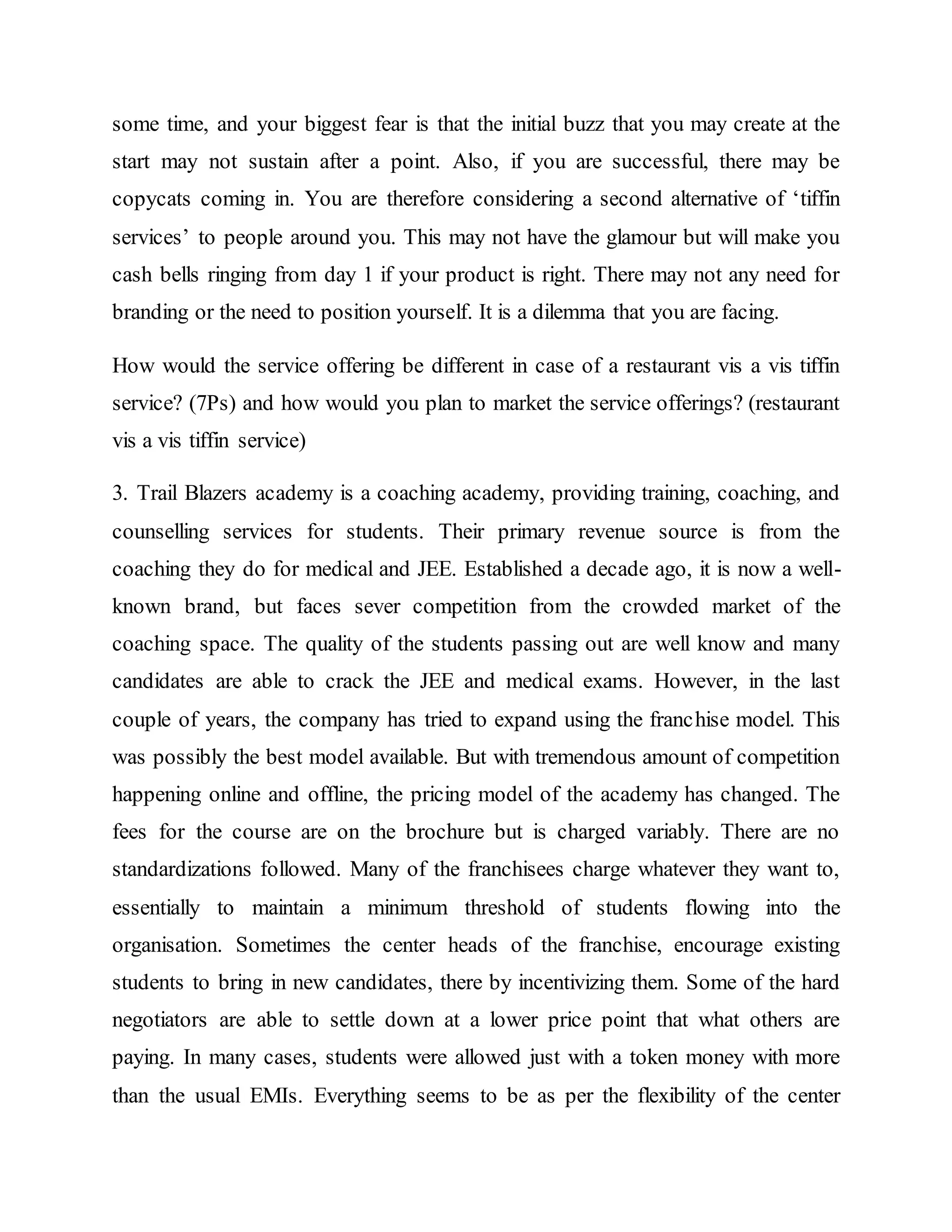 some time, and your biggest fear is that the initial buzz that you may create at the
start may not sustain after a point. Also, if you are successful, there may be
copycats coming in. You are therefore considering a second alternative of ‘tiffin
services’ to people around you. This may not have the glamour but will make you
cash bells ringing from day 1 if your product is right. There may not any need for
branding or the need to position yourself. It is a dilemma that you are facing.
How would the service offering be different in case of a restaurant vis a vis tiffin
service? (7Ps) and how would you plan to market the service offerings? (restaurant
vis a vis tiffin service)
3. Trail Blazers academy is a coaching academy, providing training, coaching, and
counselling services for students. Their primary revenue source is from the
coaching they do for medical and JEE. Established a decade ago, it is now a well-
known brand, but faces sever competition from the crowded market of the
coaching space. The quality of the students passing out are well know and many
candidates are able to crack the JEE and medical exams. However, in the last
couple of years, the company has tried to expand using the franchise model. This
was possibly the best model available. But with tremendous amount of competition
happening online and offline, the pricing model of the academy has changed. The
fees for the course are on the brochure but is charged variably. There are no
standardizations followed. Many of the franchisees charge whatever they want to,
essentially to maintain a minimum threshold of students flowing into the
organisation. Sometimes the center heads of the franchise, encourage existing
students to bring in new candidates, there by incentivizing them. Some of the hard
negotiators are able to settle down at a lower price point that what others are
paying. In many cases, students were allowed just with a token money with more
than the usual EMIs. Everything seems to be as per the flexibility of the center
 