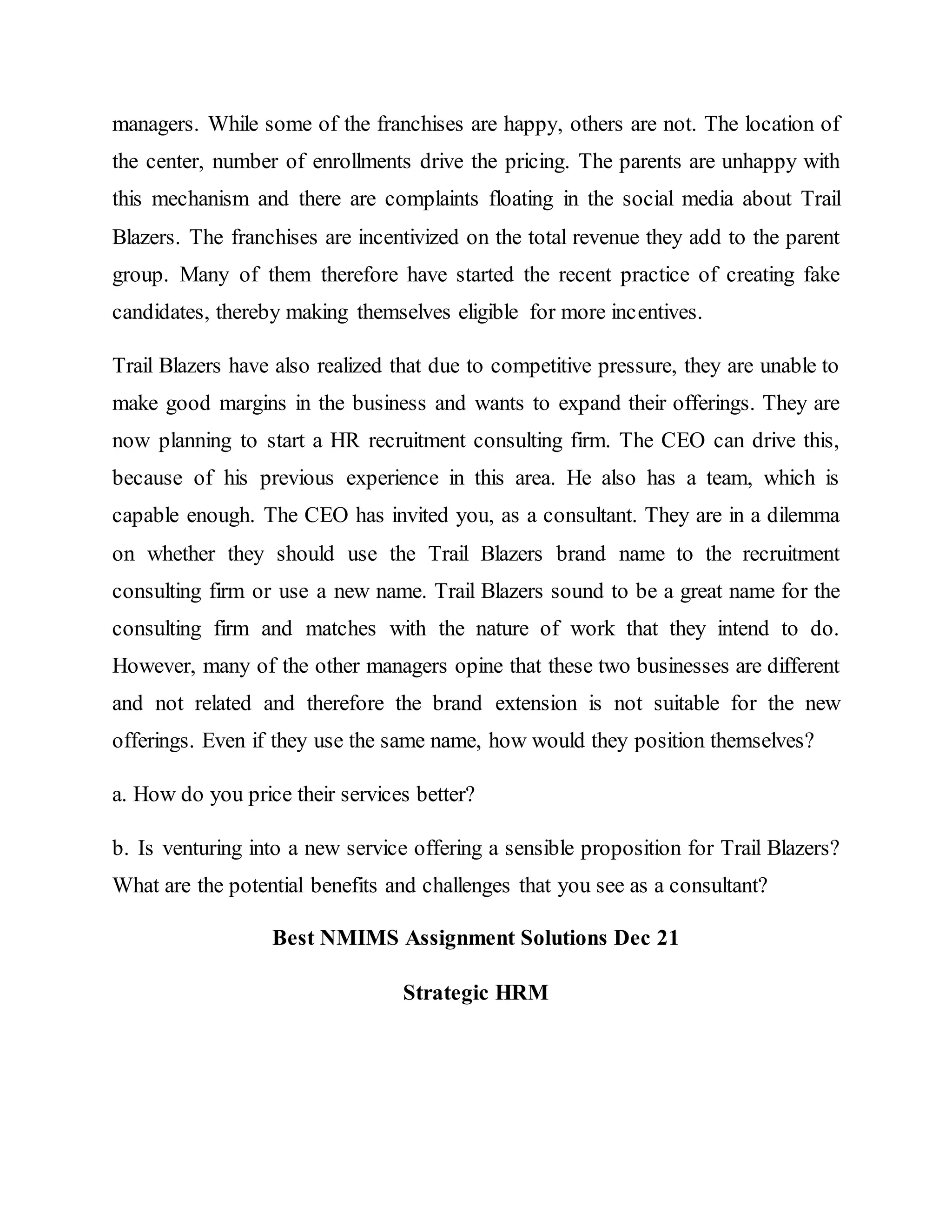 managers. While some of the franchises are happy, others are not. The location of
the center, number of enrollments drive the pricing. The parents are unhappy with
this mechanism and there are complaints floating in the social media about Trail
Blazers. The franchises are incentivized on the total revenue they add to the parent
group. Many of them therefore have started the recent practice of creating fake
candidates, thereby making themselves eligible for more incentives.
Trail Blazers have also realized that due to competitive pressure, they are unable to
make good margins in the business and wants to expand their offerings. They are
now planning to start a HR recruitment consulting firm. The CEO can drive this,
because of his previous experience in this area. He also has a team, which is
capable enough. The CEO has invited you, as a consultant. They are in a dilemma
on whether they should use the Trail Blazers brand name to the recruitment
consulting firm or use a new name. Trail Blazers sound to be a great name for the
consulting firm and matches with the nature of work that they intend to do.
However, many of the other managers opine that these two businesses are different
and not related and therefore the brand extension is not suitable for the new
offerings. Even if they use the same name, how would they position themselves?
a. How do you price their services better?
b. Is venturing into a new service offering a sensible proposition for Trail Blazers?
What are the potential benefits and challenges that you see as a consultant?
Best NMIMS Assignment Solutions Dec 21
Strategic HRM
 