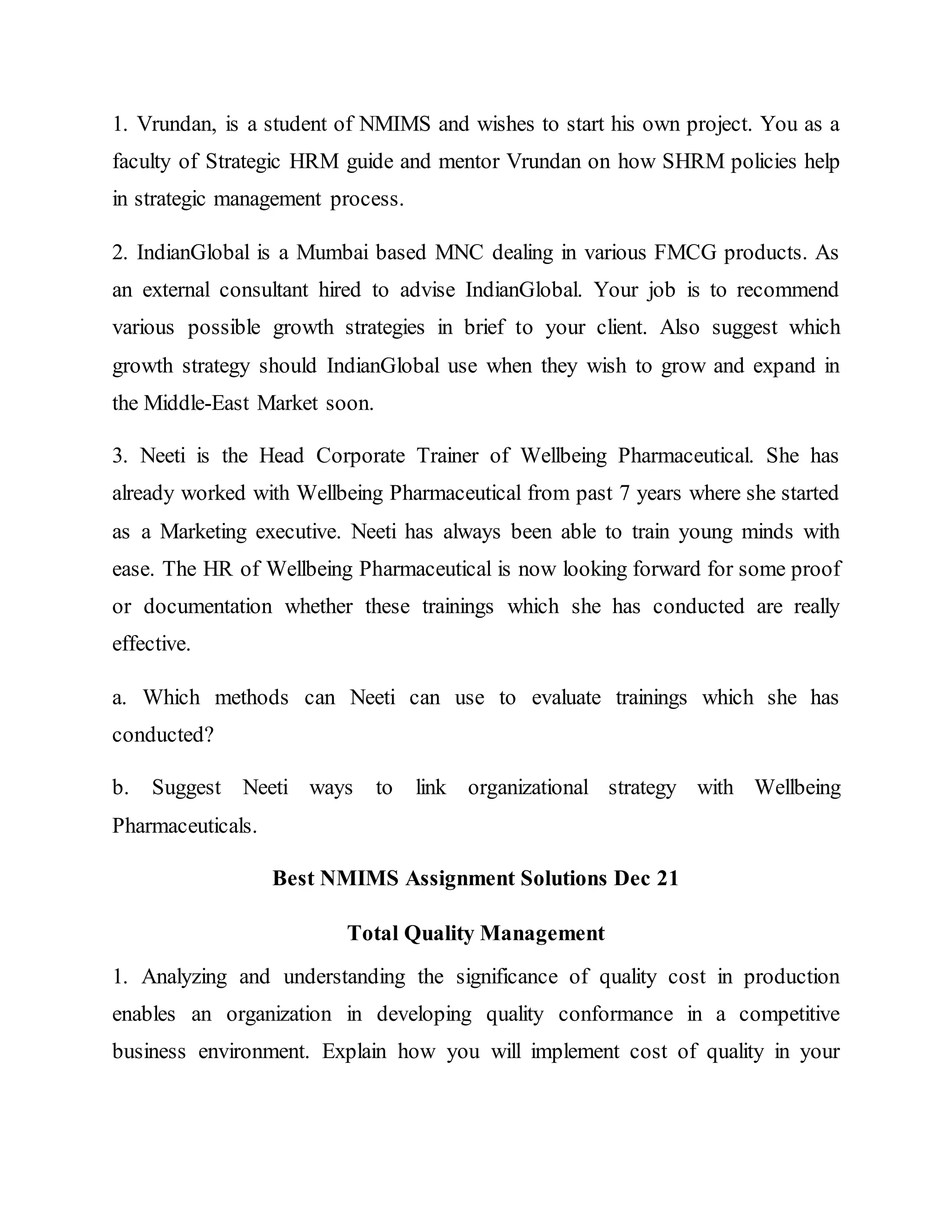 1. Vrundan, is a student of NMIMS and wishes to start his own project. You as a
faculty of Strategic HRM guide and mentor Vrundan on how SHRM policies help
in strategic management process.
2. IndianGlobal is a Mumbai based MNC dealing in various FMCG products. As
an external consultant hired to advise IndianGlobal. Your job is to recommend
various possible growth strategies in brief to your client. Also suggest which
growth strategy should IndianGlobal use when they wish to grow and expand in
the Middle-East Market soon.
3. Neeti is the Head Corporate Trainer of Wellbeing Pharmaceutical. She has
already worked with Wellbeing Pharmaceutical from past 7 years where she started
as a Marketing executive. Neeti has always been able to train young minds with
ease. The HR of Wellbeing Pharmaceutical is now looking forward for some proof
or documentation whether these trainings which she has conducted are really
effective.
a. Which methods can Neeti can use to evaluate trainings which she has
conducted?
b. Suggest Neeti ways to link organizational strategy with Wellbeing
Pharmaceuticals.
Best NMIMS Assignment Solutions Dec 21
Total Quality Management
1. Analyzing and understanding the significance of quality cost in production
enables an organization in developing quality conformance in a competitive
business environment. Explain how you will implement cost of quality in your
 