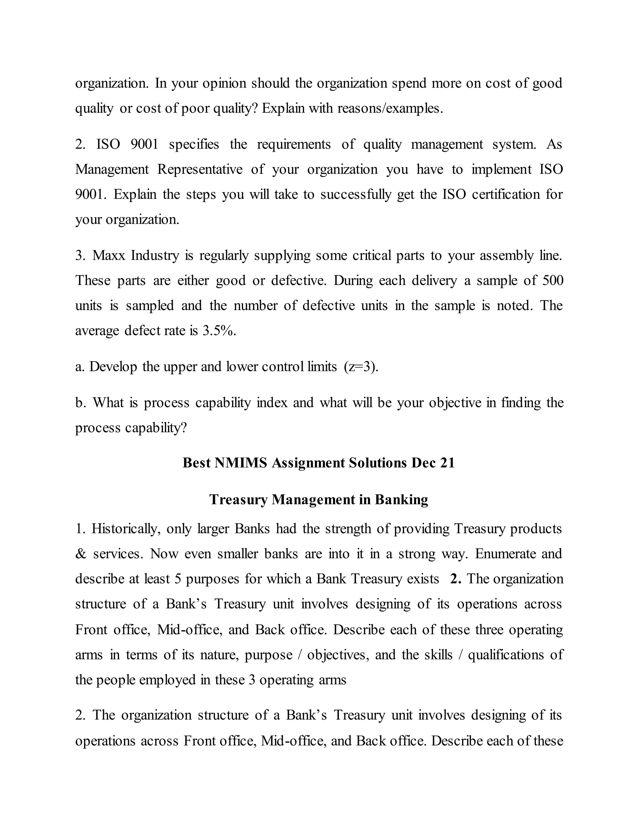 organization. In your opinion should the organization spend more on cost of good
quality or cost of poor quality? Explain with reasons/examples.
2. ISO 9001 specifies the requirements of quality management system. As
Management Representative of your organization you have to implement ISO
9001. Explain the steps you will take to successfully get the ISO certification for
your organization.
3. Maxx Industry is regularly supplying some critical parts to your assembly line.
These parts are either good or defective. During each delivery a sample of 500
units is sampled and the number of defective units in the sample is noted. The
average defect rate is 3.5%.
a. Develop the upper and lower control limits (z=3).
b. What is process capability index and what will be your objective in finding the
process capability?
Best NMIMS Assignment Solutions Dec 21
Treasury Management in Banking
1. Historically, only larger Banks had the strength of providing Treasury products
& services. Now even smaller banks are into it in a strong way. Enumerate and
describe at least 5 purposes for which a Bank Treasury exists 2. The organization
structure of a Bank’s Treasury unit involves designing of its operations across
Front office, Mid-office, and Back office. Describe each of these three operating
arms in terms of its nature, purpose / objectives, and the skills / qualifications of
the people employed in these 3 operating arms
2. The organization structure of a Bank’s Treasury unit involves designing of its
operations across Front office, Mid-office, and Back office. Describe each of these
 