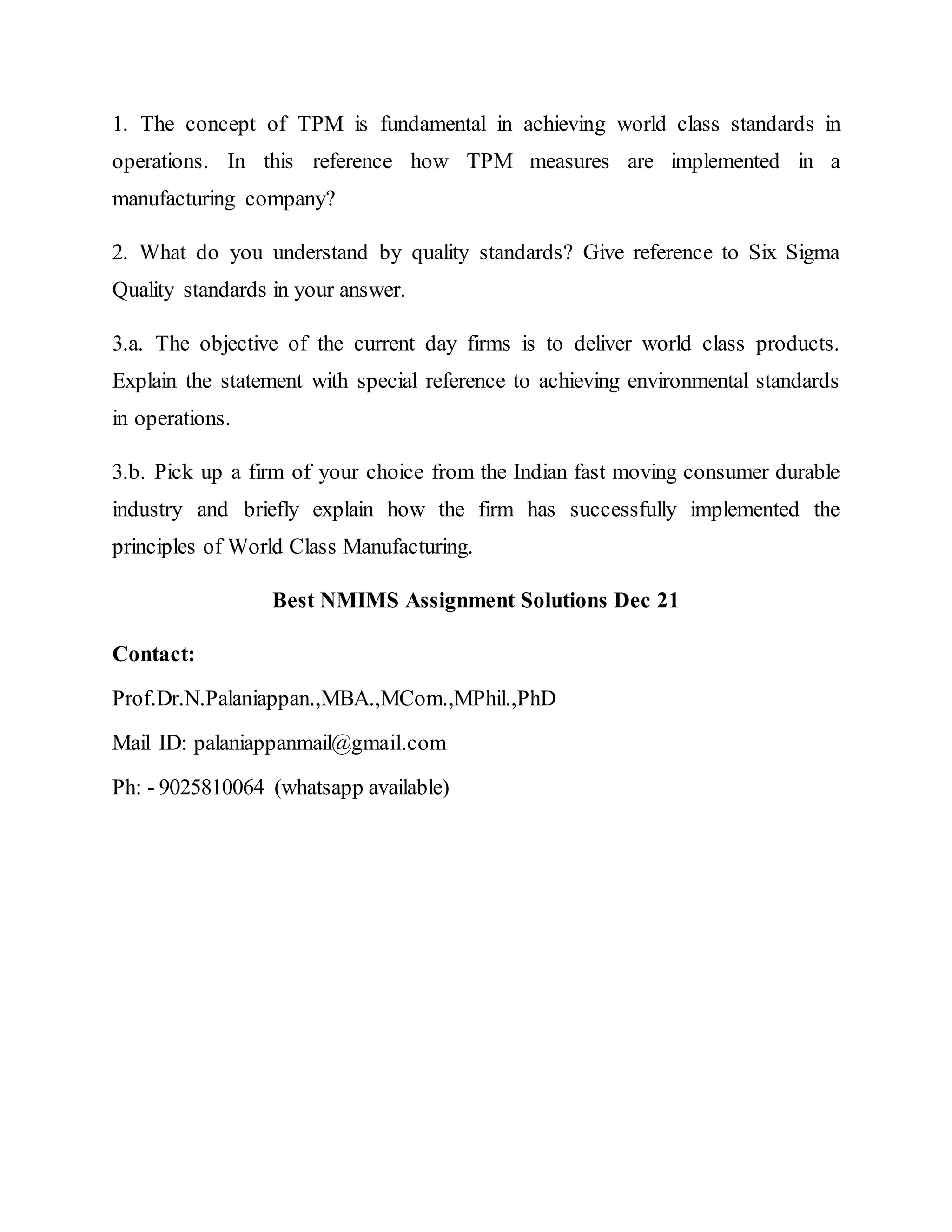 1. The concept of TPM is fundamental in achieving world class standards in
operations. In this reference how TPM measures are implemented in a
manufacturing company?
2. What do you understand by quality standards? Give reference to Six Sigma
Quality standards in your answer.
3.a. The objective of the current day firms is to deliver world class products.
Explain the statement with special reference to achieving environmental standards
in operations.
3.b. Pick up a firm of your choice from the Indian fast moving consumer durable
industry and briefly explain how the firm has successfully implemented the
principles of World Class Manufacturing.
Best NMIMS Assignment Solutions Dec 21
Contact:
Prof.Dr.N.Palaniappan.,MBA.,MCom.,MPhil.,PhD
Mail ID: palaniappanmail@gmail.com
Ph: - 9025810064 (whatsapp available)
 