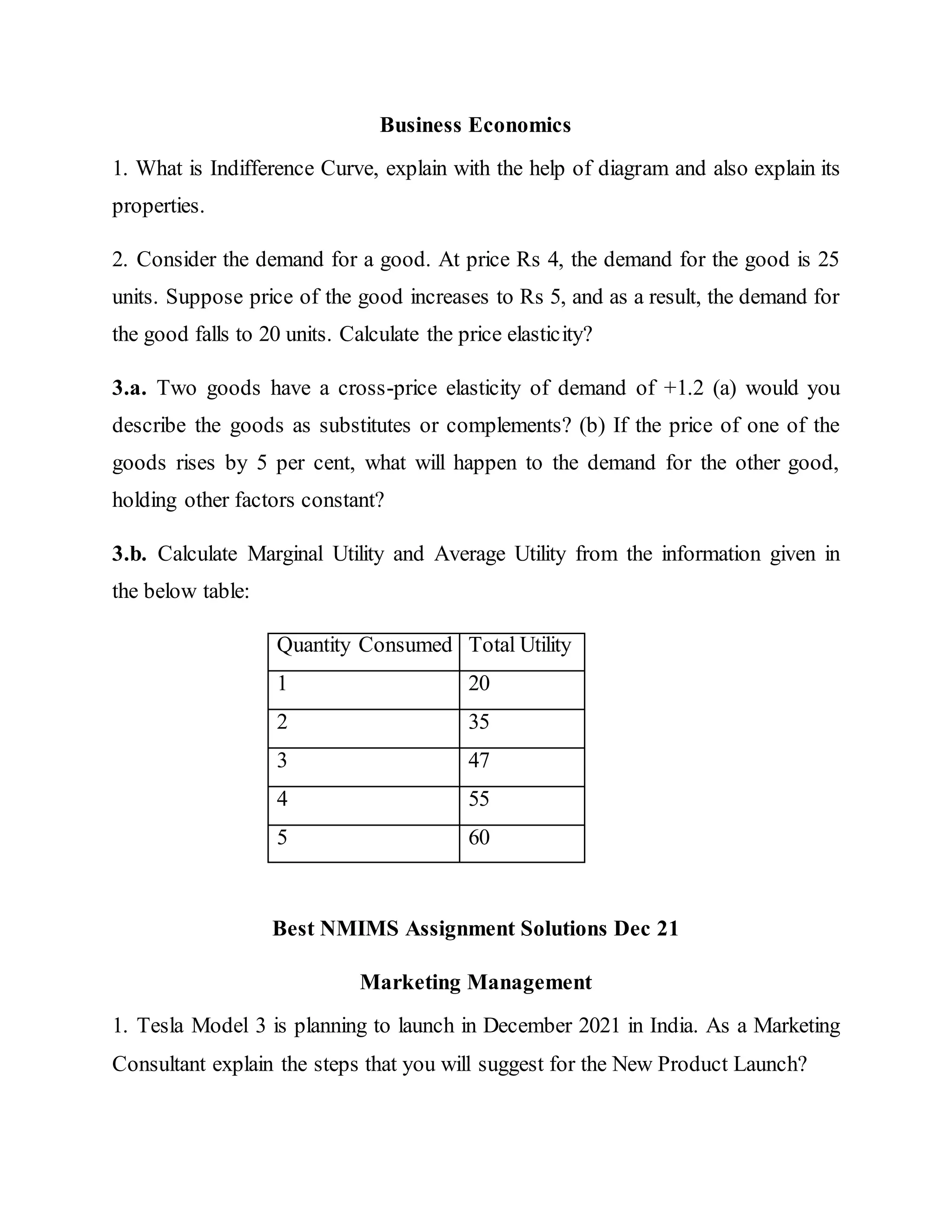 Business Economics
1. What is Indifference Curve, explain with the help of diagram and also explain its
properties.
2. Consider the demand for a good. At price Rs 4, the demand for the good is 25
units. Suppose price of the good increases to Rs 5, and as a result, the demand for
the good falls to 20 units. Calculate the price elasticity?
3.a. Two goods have a cross-price elasticity of demand of +1.2 (a) would you
describe the goods as substitutes or complements? (b) If the price of one of the
goods rises by 5 per cent, what will happen to the demand for the other good,
holding other factors constant?
3.b. Calculate Marginal Utility and Average Utility from the information given in
the below table:
Quantity Consumed Total Utility
1 20
2 35
3 47
4 55
5 60
Best NMIMS Assignment Solutions Dec 21
Marketing Management
1. Tesla Model 3 is planning to launch in December 2021 in India. As a Marketing
Consultant explain the steps that you will suggest for the New Product Launch?
 
