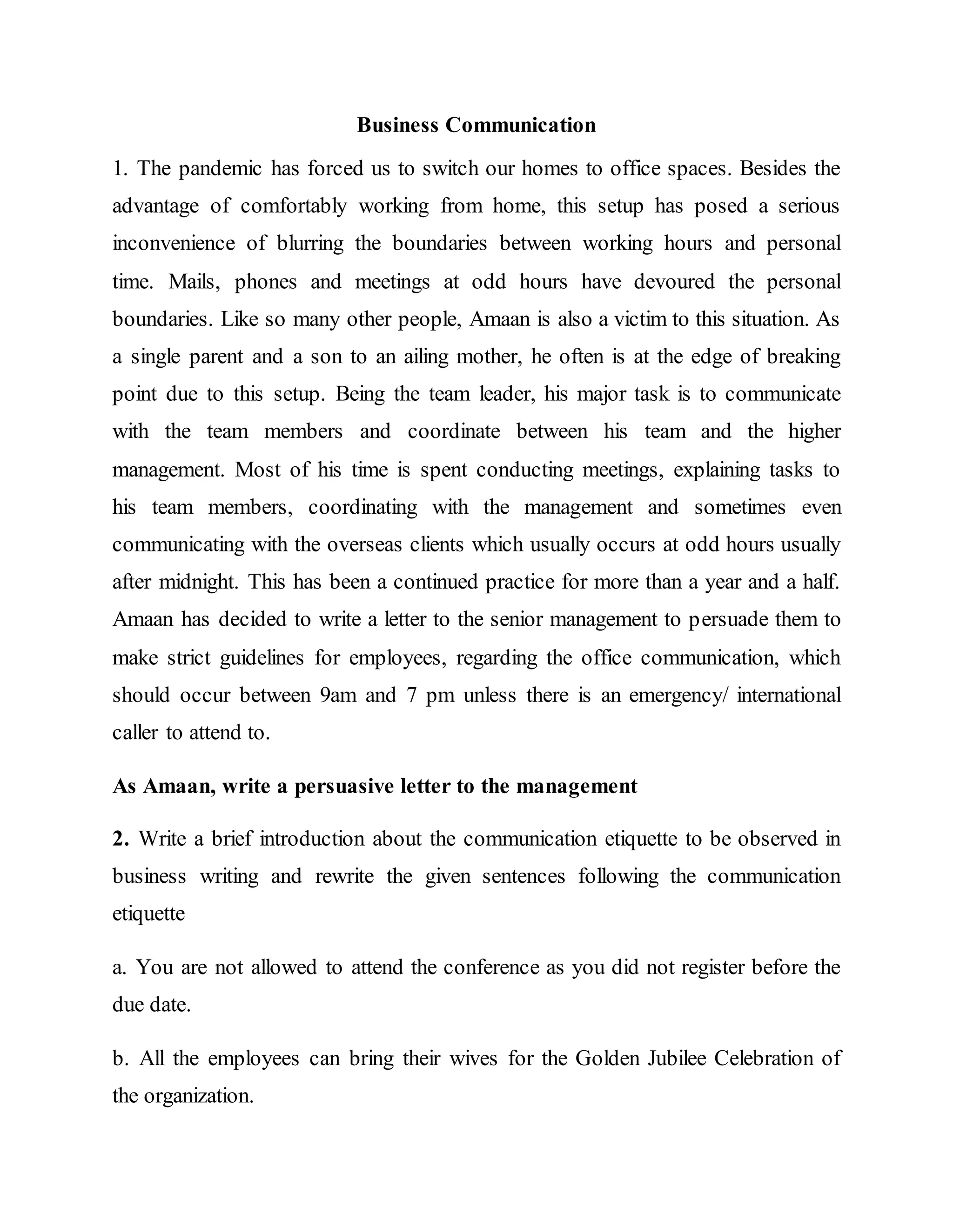 Business Communication
1. The pandemic has forced us to switch our homes to office spaces. Besides the
advantage of comfortably working from home, this setup has posed a serious
inconvenience of blurring the boundaries between working hours and personal
time. Mails, phones and meetings at odd hours have devoured the personal
boundaries. Like so many other people, Amaan is also a victim to this situation. As
a single parent and a son to an ailing mother, he often is at the edge of breaking
point due to this setup. Being the team leader, his major task is to communicate
with the team members and coordinate between his team and the higher
management. Most of his time is spent conducting meetings, explaining tasks to
his team members, coordinating with the management and sometimes even
communicating with the overseas clients which usually occurs at odd hours usually
after midnight. This has been a continued practice for more than a year and a half.
Amaan has decided to write a letter to the senior management to persuade them to
make strict guidelines for employees, regarding the office communication, which
should occur between 9am and 7 pm unless there is an emergency/ international
caller to attend to.
As Amaan, write a persuasive letter to the management
2. Write a brief introduction about the communication etiquette to be observed in
business writing and rewrite the given sentences following the communication
etiquette
a. You are not allowed to attend the conference as you did not register before the
due date.
b. All the employees can bring their wives for the Golden Jubilee Celebration of
the organization.
 